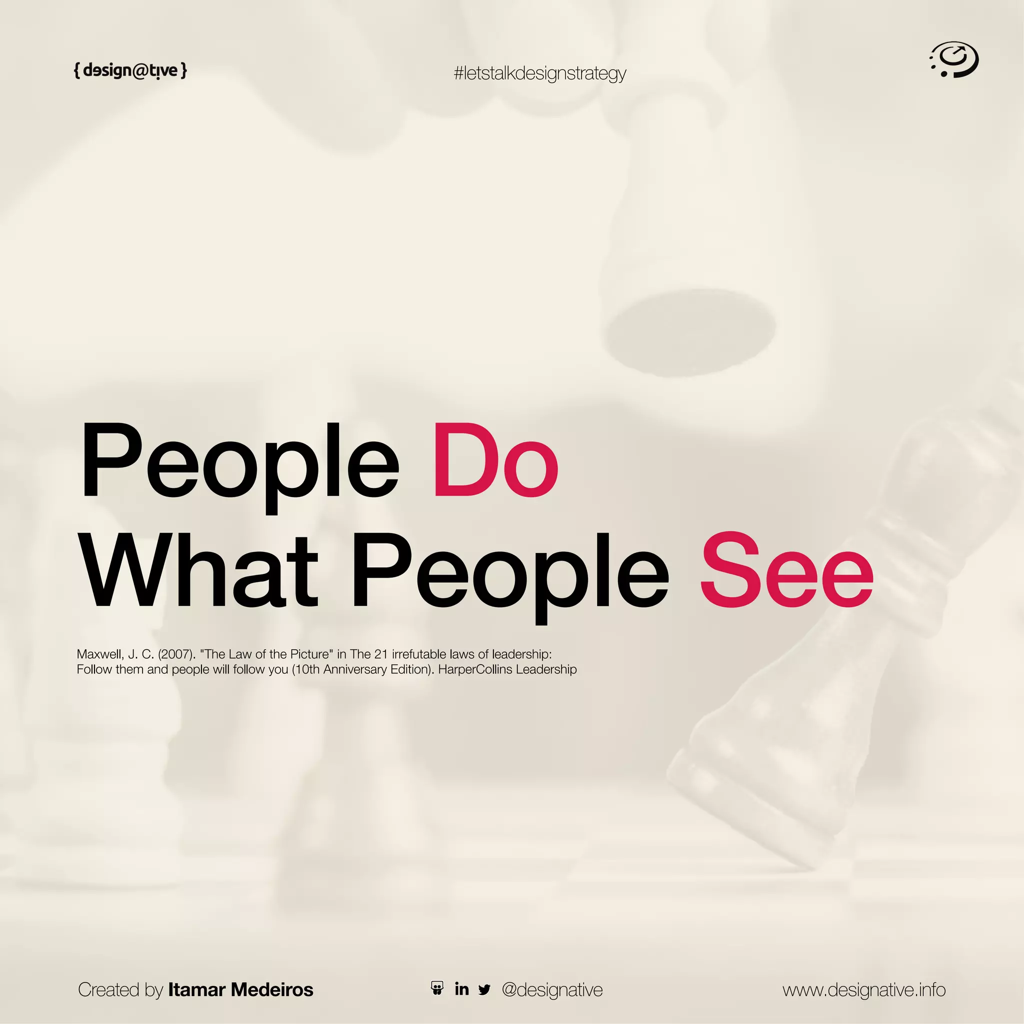 #letstalkdesignstrategy
People Do
What People See
Maxwell, J. C. (2007). "The Law of the Picture" in The 21 irrefutable laws of leadership:
Follow them and people will follow you (10th Anniversary Edition). HarperCollins Leadership
Created by Itamar Medeiros www.designative.info
@designative
 