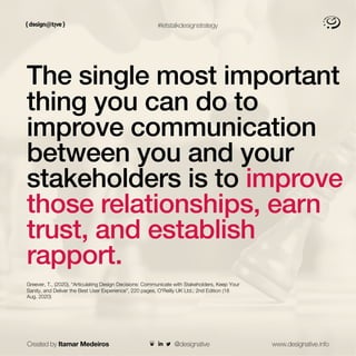 #letstalkdesignstrategy
The single most important
thing you can do to
improve communication
between you and your
stakeholders is to improve
those relationships, earn
trust, and establish
rapport.
Greever, T., (2020), “Articulating Design Decisions: Communicate with Stakeholders, Keep Your
Sanity, and Deliver the Best User Experience”, 220 pages, O'Reilly UK Ltd.; 2nd Edition (18
Aug. 2020)
Created by Itamar Medeiros www.designative.info
@designative
 