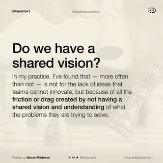 Created by Itamar Medeiros www.designative.info
#letstalkdesignstrategy
Do we have a
shared vision?
In my practice, I’ve found that — more often
than not — is not for the lack of ideas that
teams cannot innovate, but because of all the
friction or drag created by not having a
shared vision and understanding of what
the problems they are trying to solve.
@designative
 