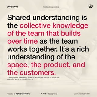 #letstalkdesignstrategy
Shared understanding is
the collective knowledge
of the team that builds
over time as the team
works together. It’s a rich
understanding of the
space, the product, and
the customers.
“Creating Shared Understanding” in Lean UX: Applying lean principles to improve user
experience, Gothelf, J., & Seiden, J. (2013)
Created by Itamar Medeiros www.designative.info
@designative
 