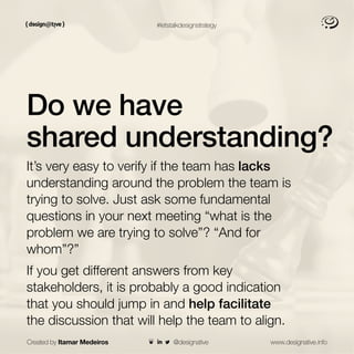 Created by Itamar Medeiros www.designative.info
#letstalkdesignstrategy
Do we have
shared understanding?
It’s very easy to verify if the team has lacks
understanding around the problem the team is
trying to solve. Just ask some fundamental
questions in your next meeting “what is the
problem we are trying to solve”? “And for
whom”?”
If you get different answers from key
stakeholders, it is probably a good indication
that you should jump in and help facilitate
the discussion that will help the team to align.
@designative
 