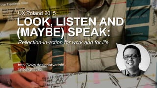 LOOK, LISTEN AND
(MAYBE) SPEAK:
Reflection-in-action for work and for life
http://www.designative.info
@designative
UX Poland 2015
 