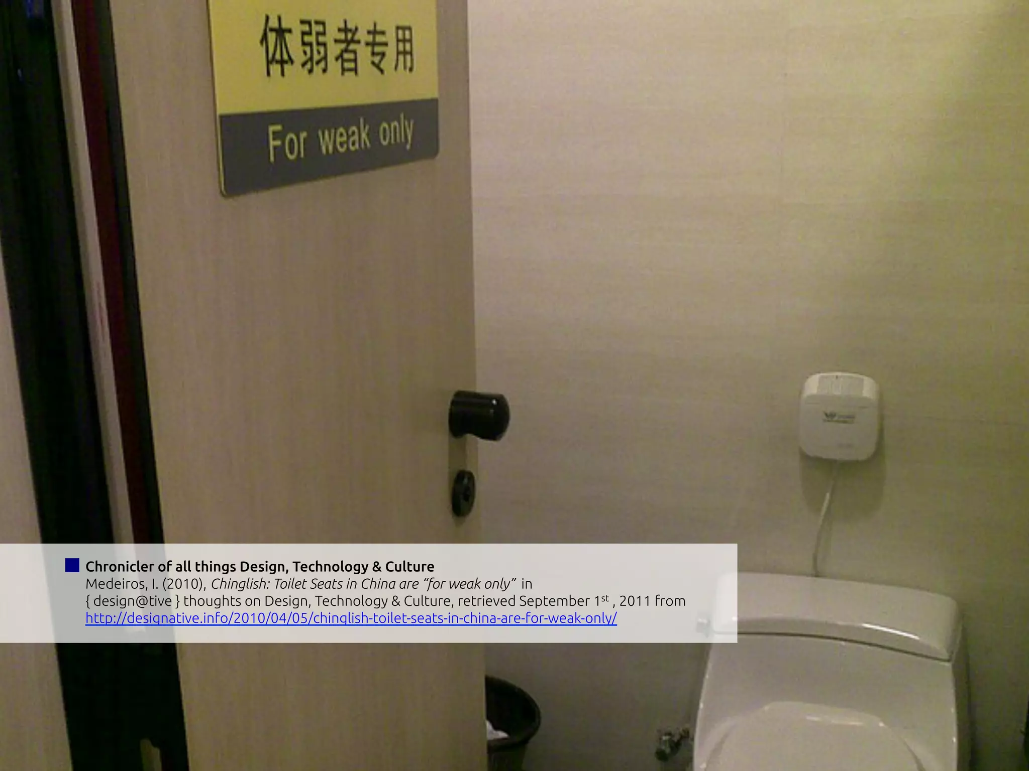 Chronicler of all things Design, Technology & Culture
Medeiros, I. (2010), Chinglish: Toilet Seats in China are “for weak only” in
{ design@tive } thoughts on Design, Technology & Culture, retrieved September 1st , 2011 from
http://designative.info/2010/04/05/chinglish-toilet-seats-in-china-are-for-weak-only/
 