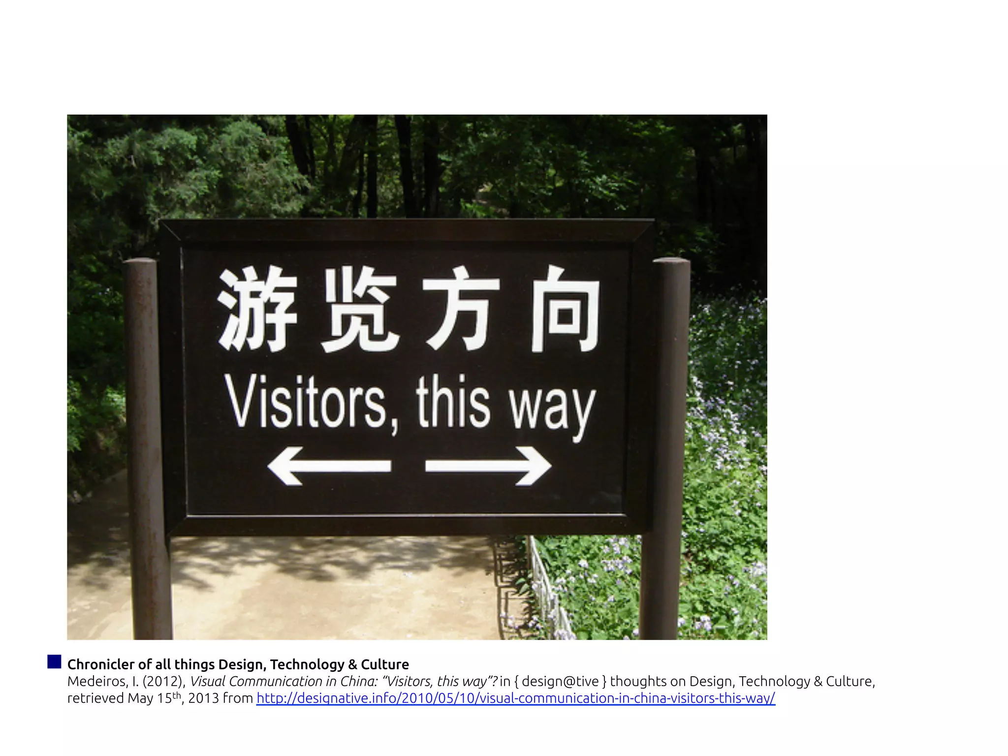 Chronicler of all things Design, Technology & Culture
Medeiros, I. (2012), Visual Communication in China: “Visitors, this way”? in { design@tive } thoughts on Design, Technology & Culture,
retrieved May 15th, 2013 from http://designative.info/2010/05/10/visual-communication-in-china-visitors-this-way/
 