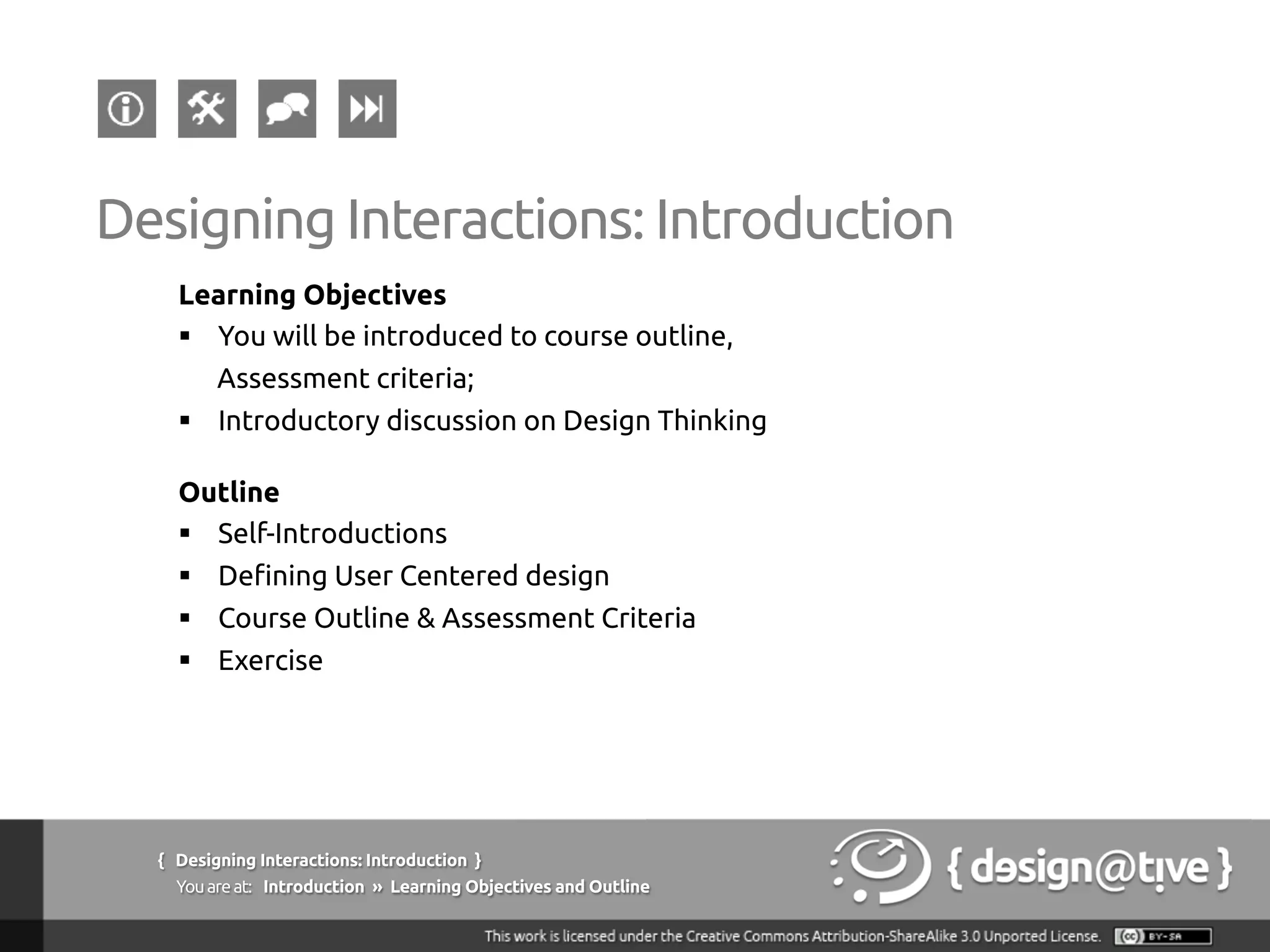 { Designing Interactions: Introduction }
Youareat: Introduction » Learning Objectives and Outline
Learning Objectives
§  You will be introduced to course outline,
Assessment criteria;
§  Introductory discussion on Design Thinking
Outline
§  Self-Introductions
§  Defining User Centered design
§  Course Outline & Assessment Criteria
§  Exercise
Designing Interactions: Introduction
 