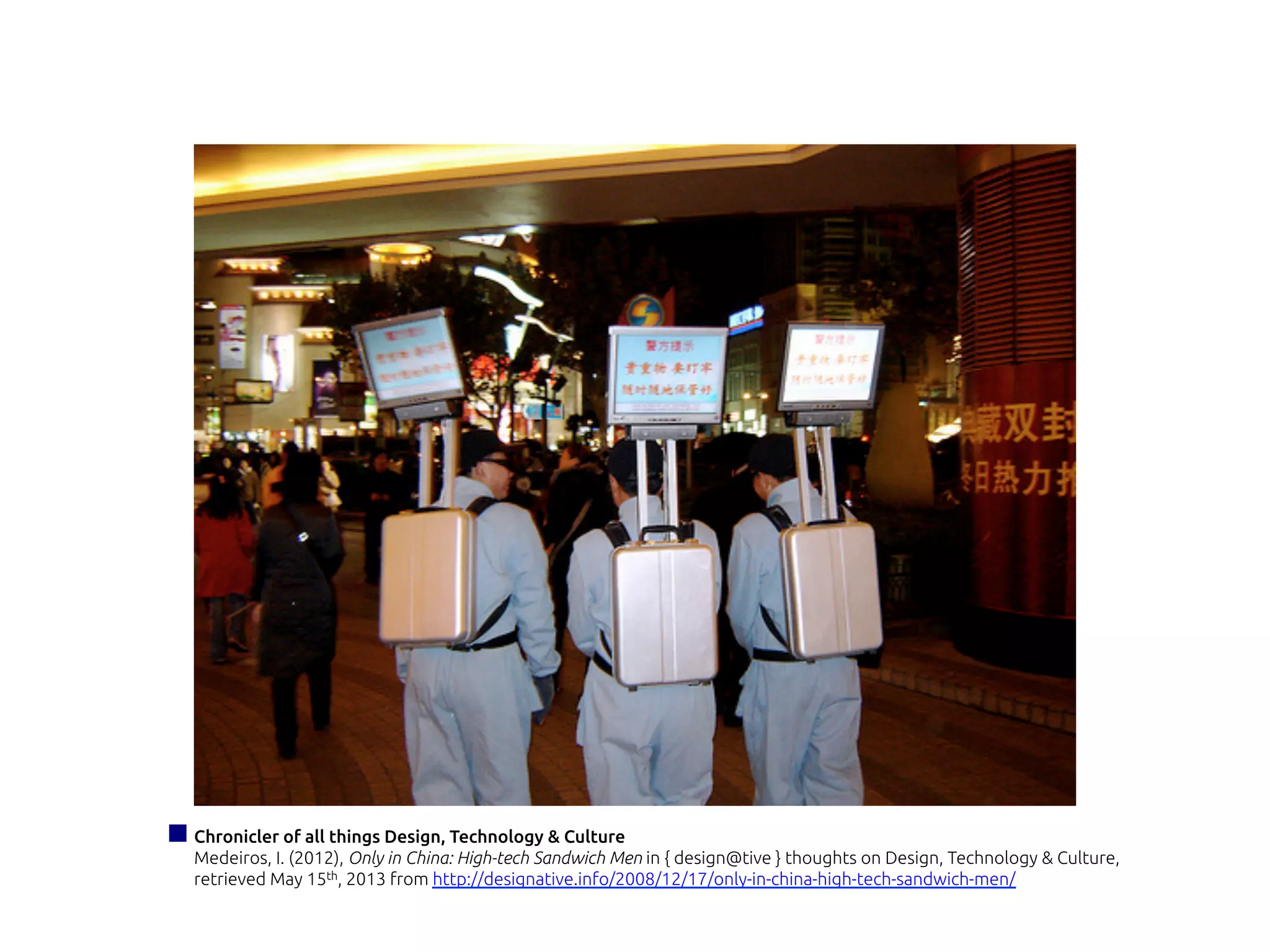 Chronicler of all things Design, Technology & Culture
Medeiros, I. (2012), Only in China: High-tech Sandwich Men in { design@tive } thoughts on Design, Technology & Culture,
retrieved May 15th, 2013 from http://designative.info/2008/12/17/only-in-china-high-tech-sandwich-men/
 