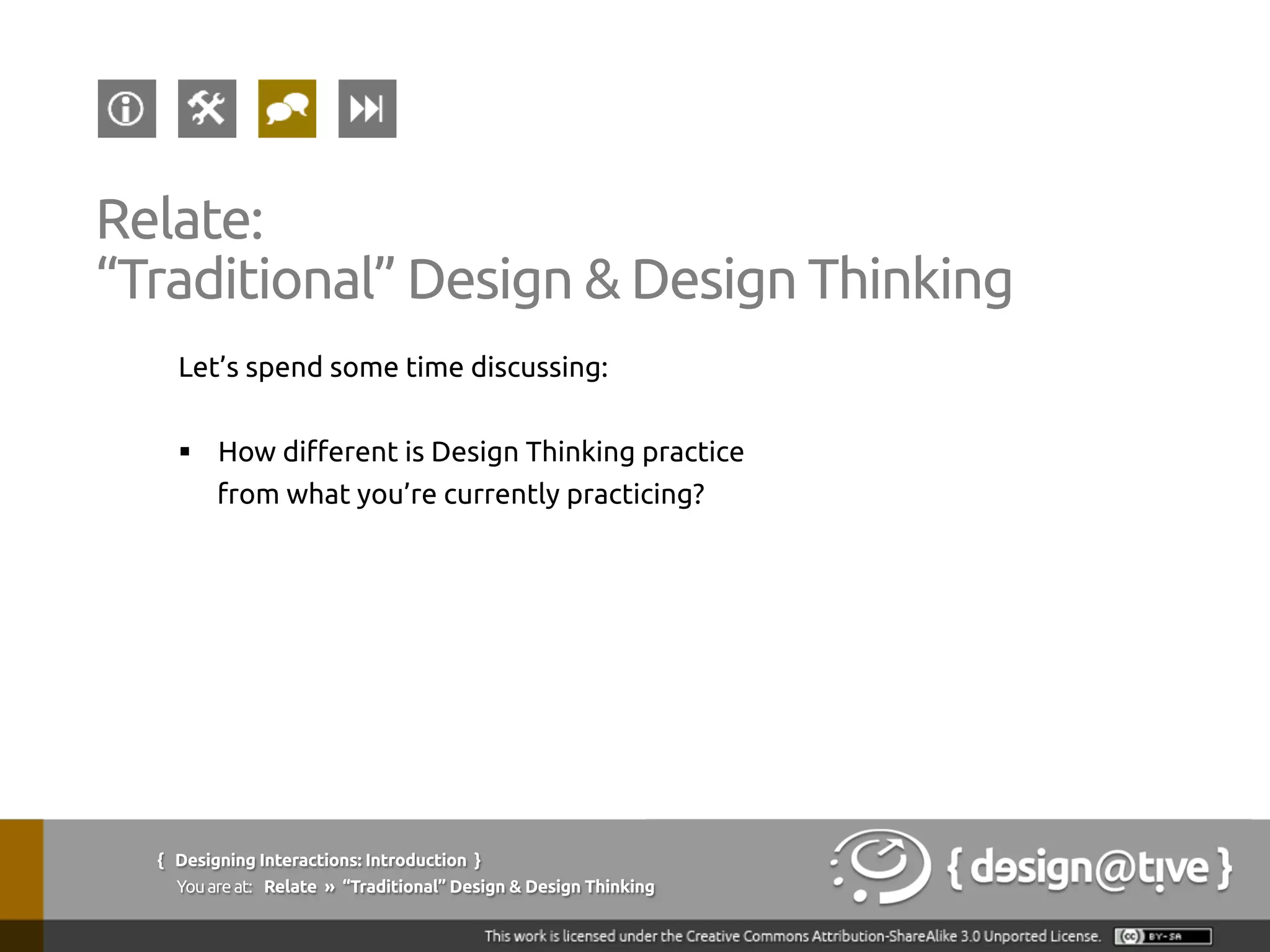 Let’s spend some time discussing:
§  How different is Design Thinking practice
from what you’re currently practicing?
{ Designing Interactions: Introduction }
Youareat: Relate » “Traditional” Design & Design Thinking
Relate:
“Traditional” Design & Design Thinking
 