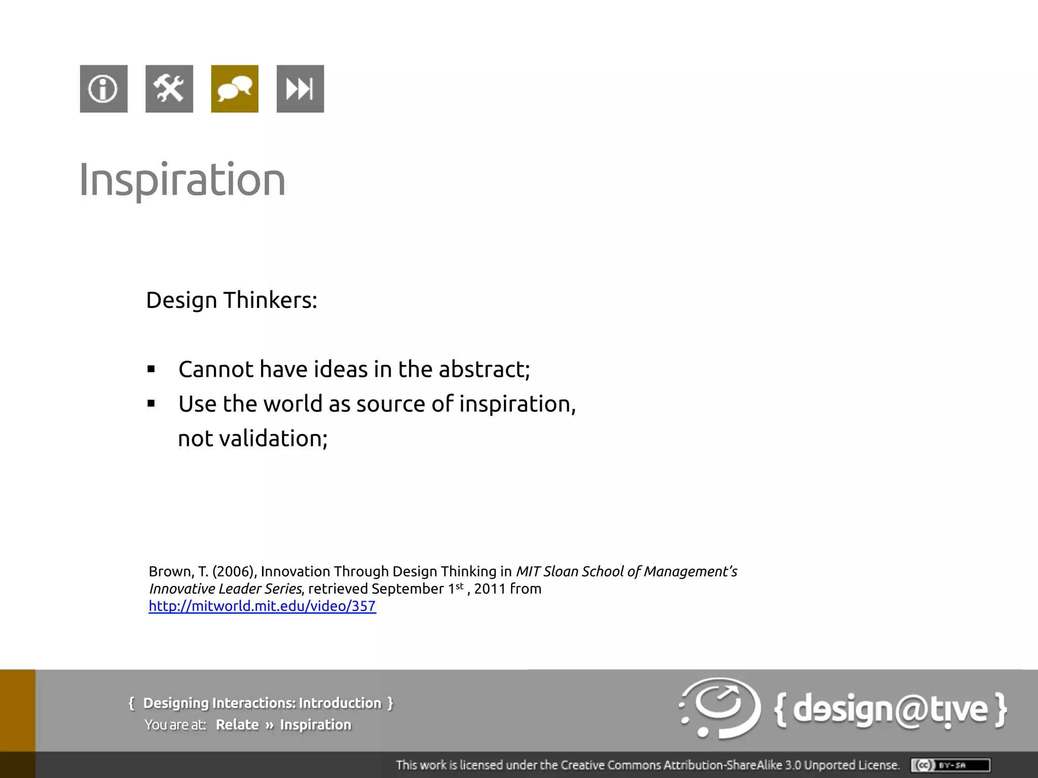 Design Thinkers:
§  Cannot have ideas in the abstract;
§  Use the world as source of inspiration,
not validation;
Inspiration
Brown, T. (2006), Innovation Through Design Thinking in MIT Sloan School of Management’s
Innovative Leader Series, retrieved September 1st , 2011 from
http://mitworld.mit.edu/video/357
{ Designing Interactions: Introduction }
Youareat: Relate » Inspiration
 