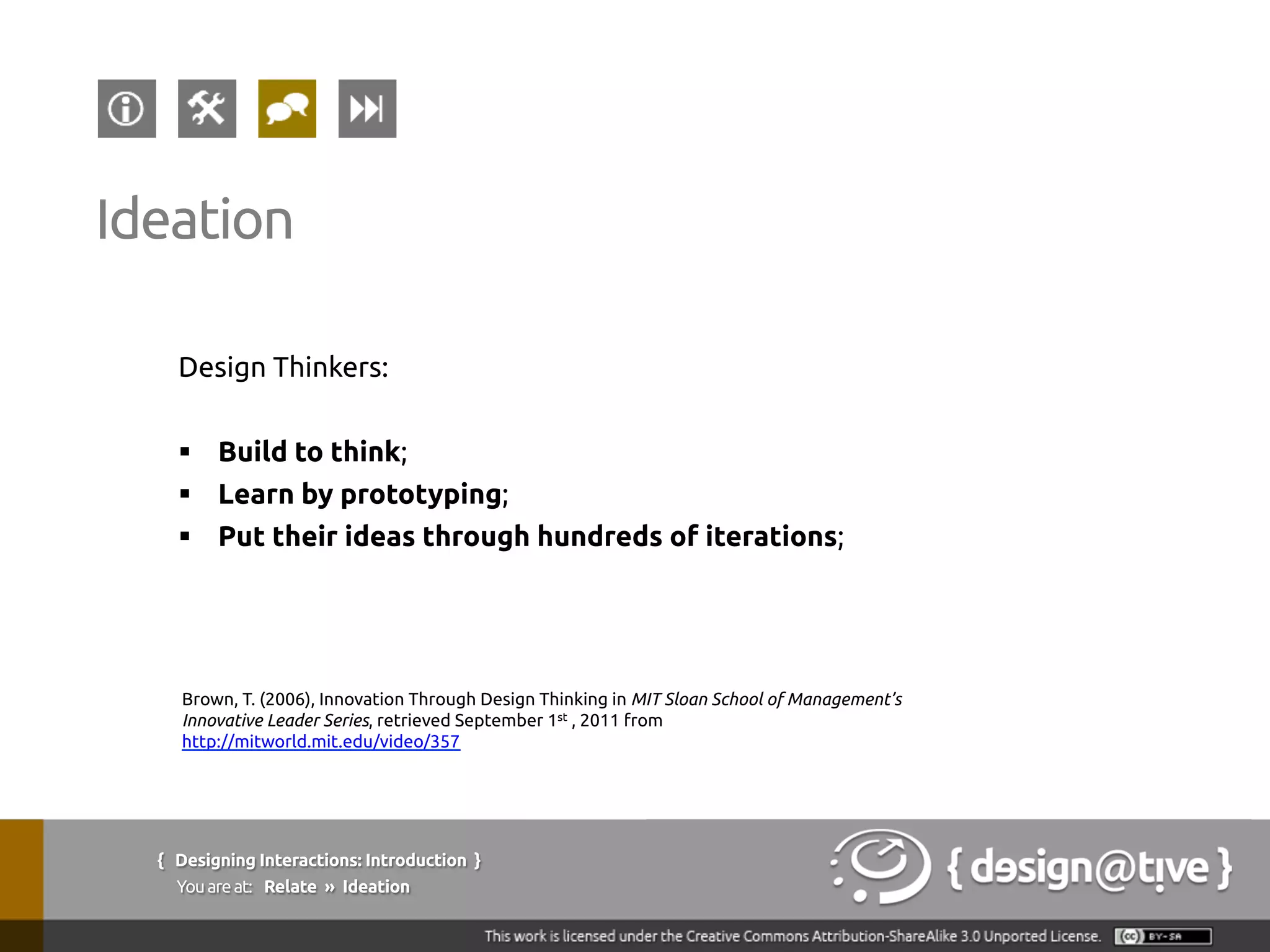 Design Thinkers:
§  Build to think;
§  Learn by prototyping;
§  Put their ideas through hundreds of iterations;
Ideation
Brown, T. (2006), Innovation Through Design Thinking in MIT Sloan School of Management’s
Innovative Leader Series, retrieved September 1st , 2011 from
http://mitworld.mit.edu/video/357
{ Designing Interactions: Introduction }
Youareat: Relate » Ideation
 