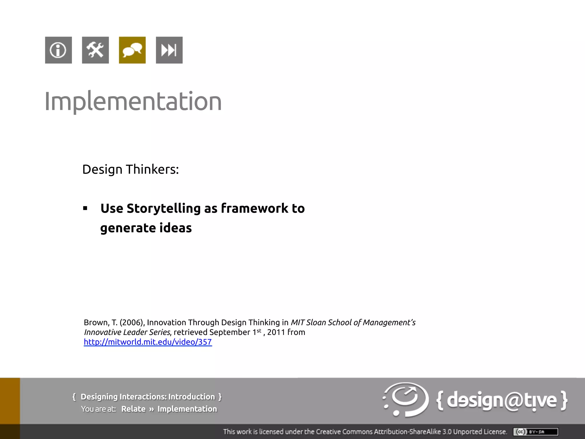 Design Thinkers:
§  Use Storytelling as framework to
generate ideas
{ Designing Interactions: Introduction }
Youareat: Relate » Implementation
Implementation
Brown, T. (2006), Innovation Through Design Thinking in MIT Sloan School of Management’s
Innovative Leader Series, retrieved September 1st , 2011 from
http://mitworld.mit.edu/video/357
 