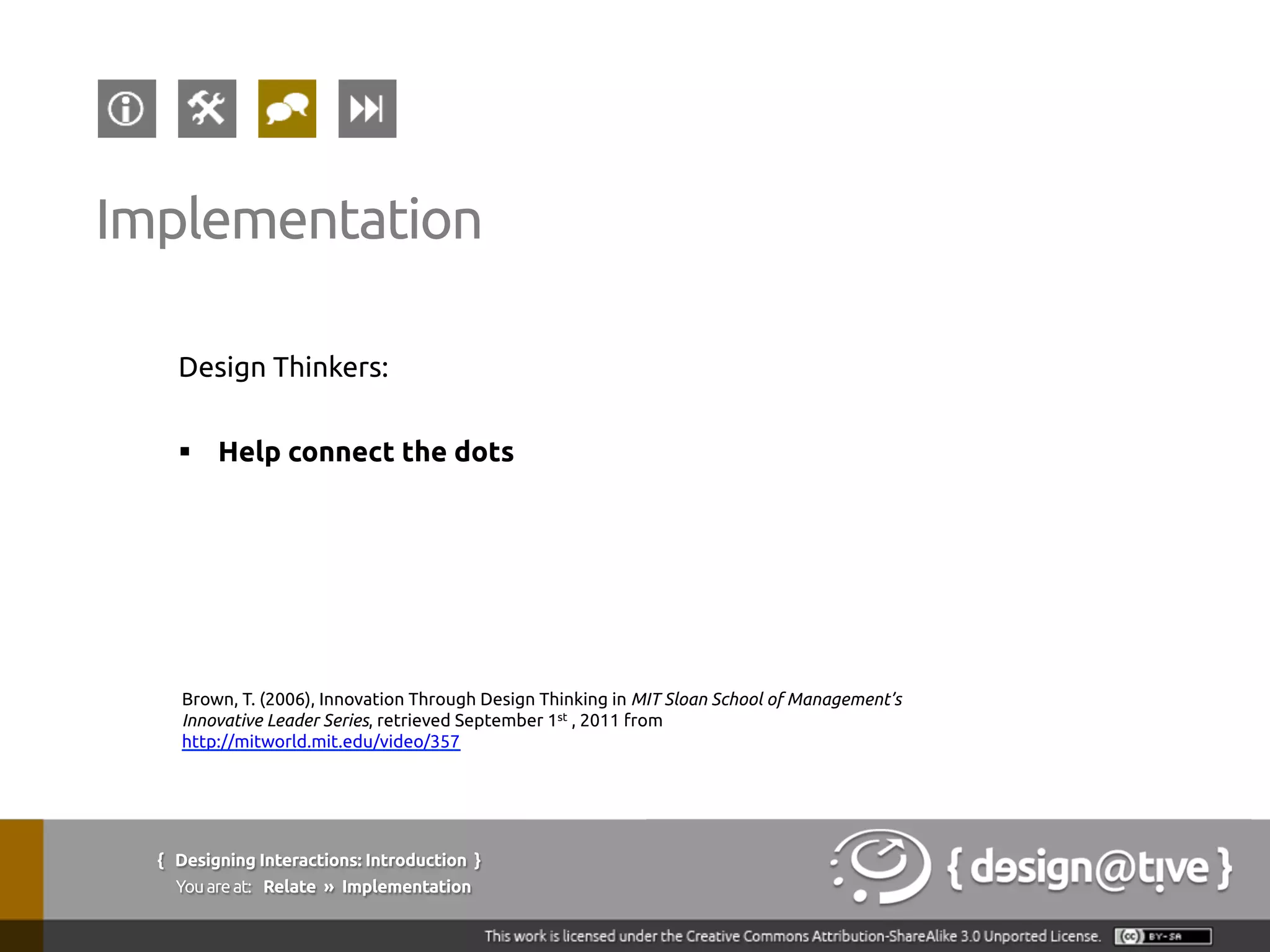 Design Thinkers:
§  Help connect the dots
Implementation
Brown, T. (2006), Innovation Through Design Thinking in MIT Sloan School of Management’s
Innovative Leader Series, retrieved September 1st , 2011 from
http://mitworld.mit.edu/video/357
{ Designing Interactions: Introduction }
Youareat: Relate » Implementation
 