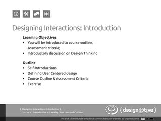 { Designing Interactions: Introduction }
Youareat: Introduction » Learning Objectives and Outline
Learning Objectives
§  You will be introduced to course outline,
Assessment criteria;
§  Introductory discussion on Design Thinking
Outline
§  Self-Introductions
§  Defining User Centered design
§  Course Outline & Assessment Criteria
§  Exercise
Designing Interactions: Introduction
 