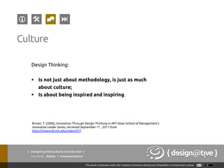 Design Thinking:
§  Is not just about methodology, is just as much
about culture;
§  Is about being inspired and inspiring.
Culture
Brown, T. (2006), Innovation Through Design Thinking in MIT Sloan School of Management’s
Innovative Leader Series, retrieved September 1st , 2011 from
http://mitworld.mit.edu/video/357
{ Designing Interactions: Introduction }
Youareat: Relate » Implementation
 