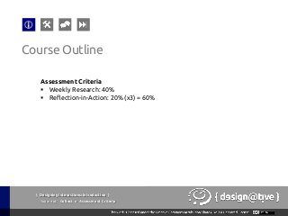 { Designing Interactions: Introduction }
Youareat: Collect » Assessment Criteria
Assessment Criteria
§  Weekly Research: 40%
§  Reflection-in-Action: 20% (x3) = 60%
Course Outline
 