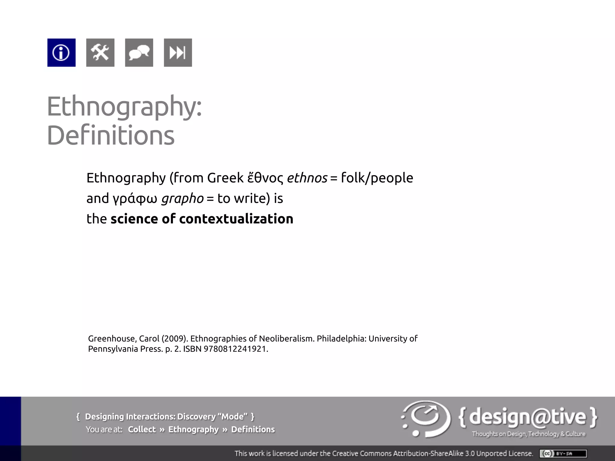 { Designing Interactions: Discovery “Mode” }
Youareat: Collect » Ethnography » Tools & Techniques
Ethnography:
Tools & Techniques
1.  Contextual Inquiry
Context, Partnership,
Interpretation &
Focus.
2.  Interviews
No context for
observation.
3.  Passive Observation
Anthropological:
become invisible and
simply watch.
4.  Evaluative Ethnography
Introduce a new object
in the environment to
understand its effects
5.  Kinesics
Understanding the
non-verbal behavior
related to the human
movement.
 