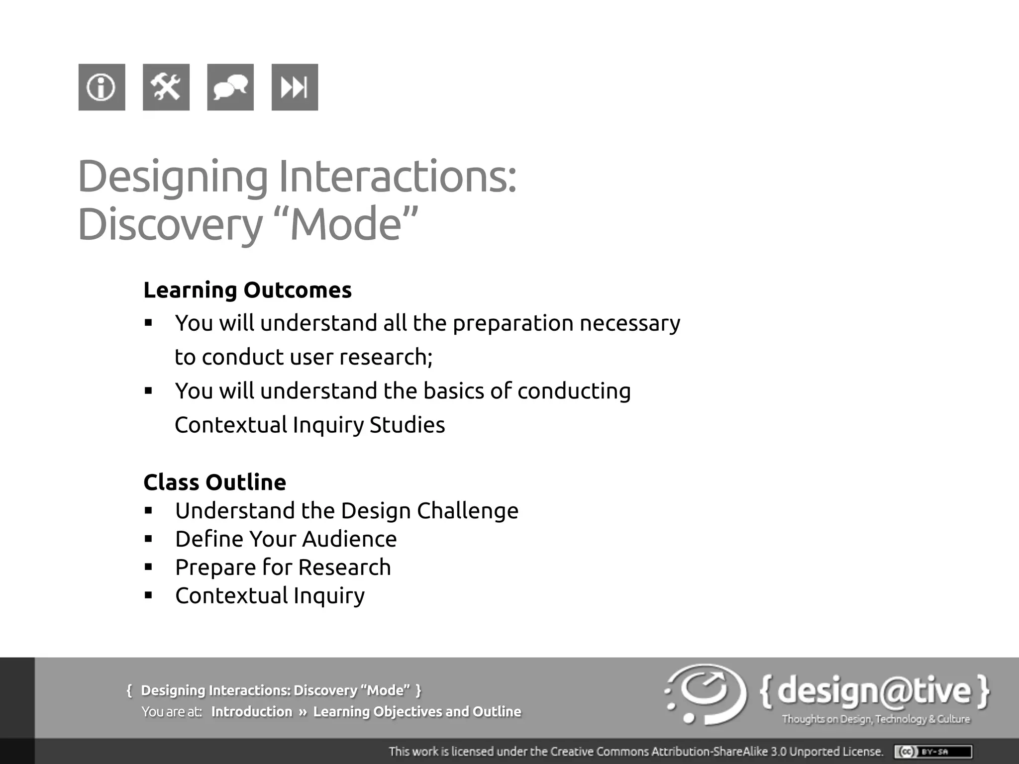 { Designing Interactions: Discovery “Mode” }
Youareat: Introduction » Learning Objectives and Outline
Designing Interactions:
Discovery “Mode”
Learning Outcomes
§  You will understand all the preparation necessary
to conduct user research;
§  You will understand the basics of conducting
Contextual Inquiry Studies
Class Outline
§  Understand the Design Challenge
§  Define Your Audience
§  Prepare for Research
§  Contextual Inquiry
 