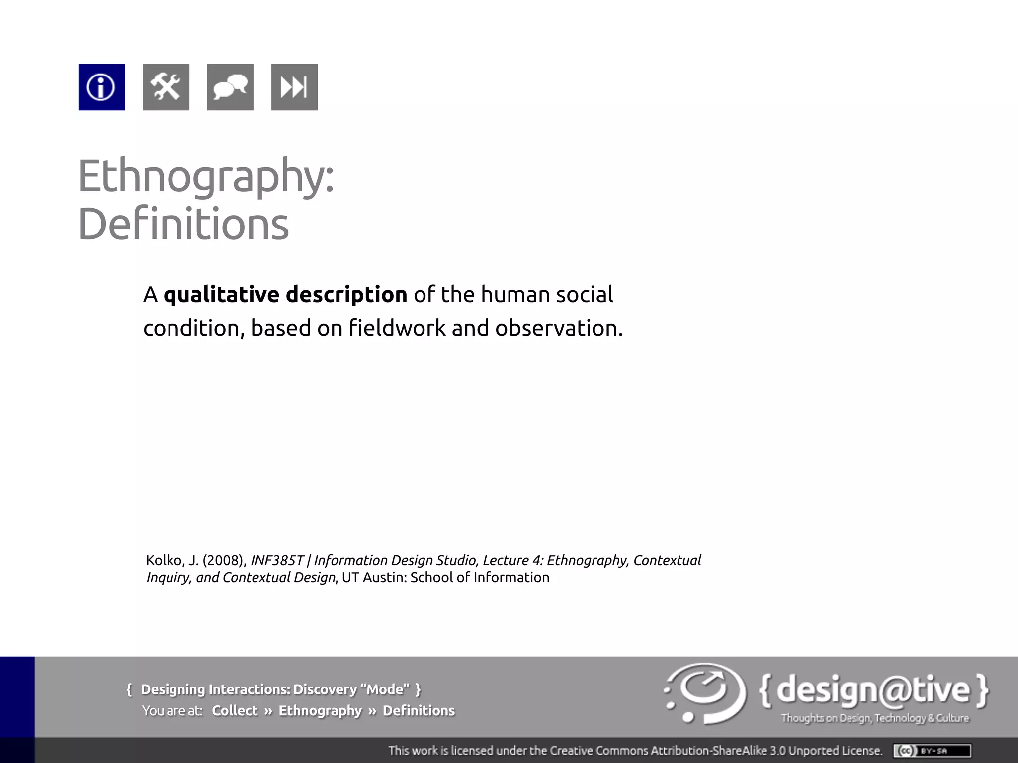 { Designing Interactions: Discovery “Mode” }
Youareat: Collect » Ethnography » Tools & Techniques
Ethnography:
Tools & Techniques
1.  Contextual Inquiry
Context, Partnership,
Interpretation &
Focus.
2.  Interviews
No context for
observation.
3.  Passive Observation
Anthropological:
become invisible and
simply watch.
4.  Evaluative Ethnography
Introduce a new object
in the environment to
understand its effects
5.  Kinesics
Understanding the
non-verbal behavior
related to the human
movement.
 