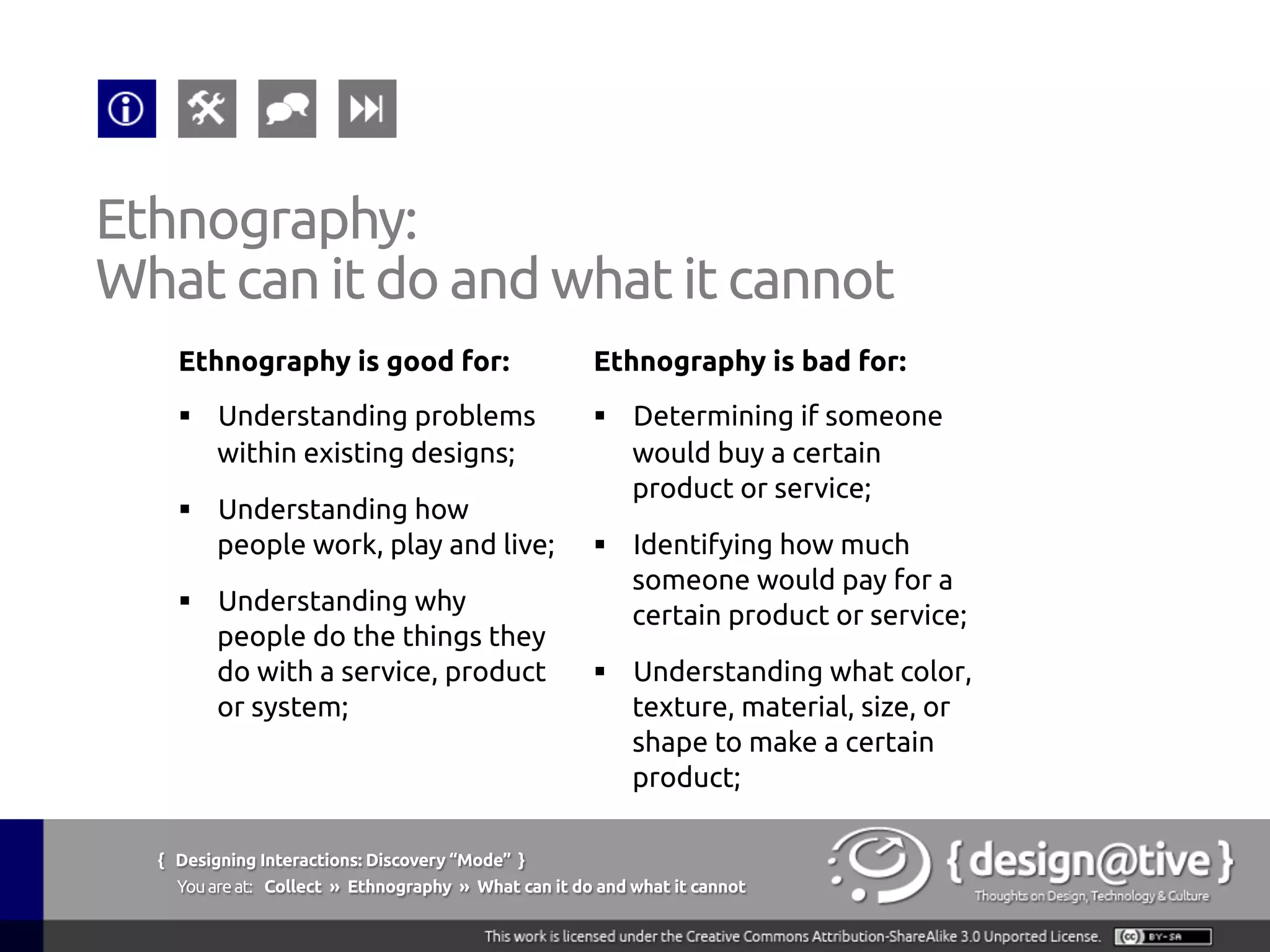 { Designing Interactions: Discovery “Mode” }
Youareat: Collect » Contextual Inquiry » Advantages
Contextual Inquiry:
Advantages
Contextual inquiry offers the following advantages
over other customer research methods:
§  Reveals tacit knowledge
§  Produces highly reliable information
§  Produces highly detailed information
§  It is a very flexible technique
 