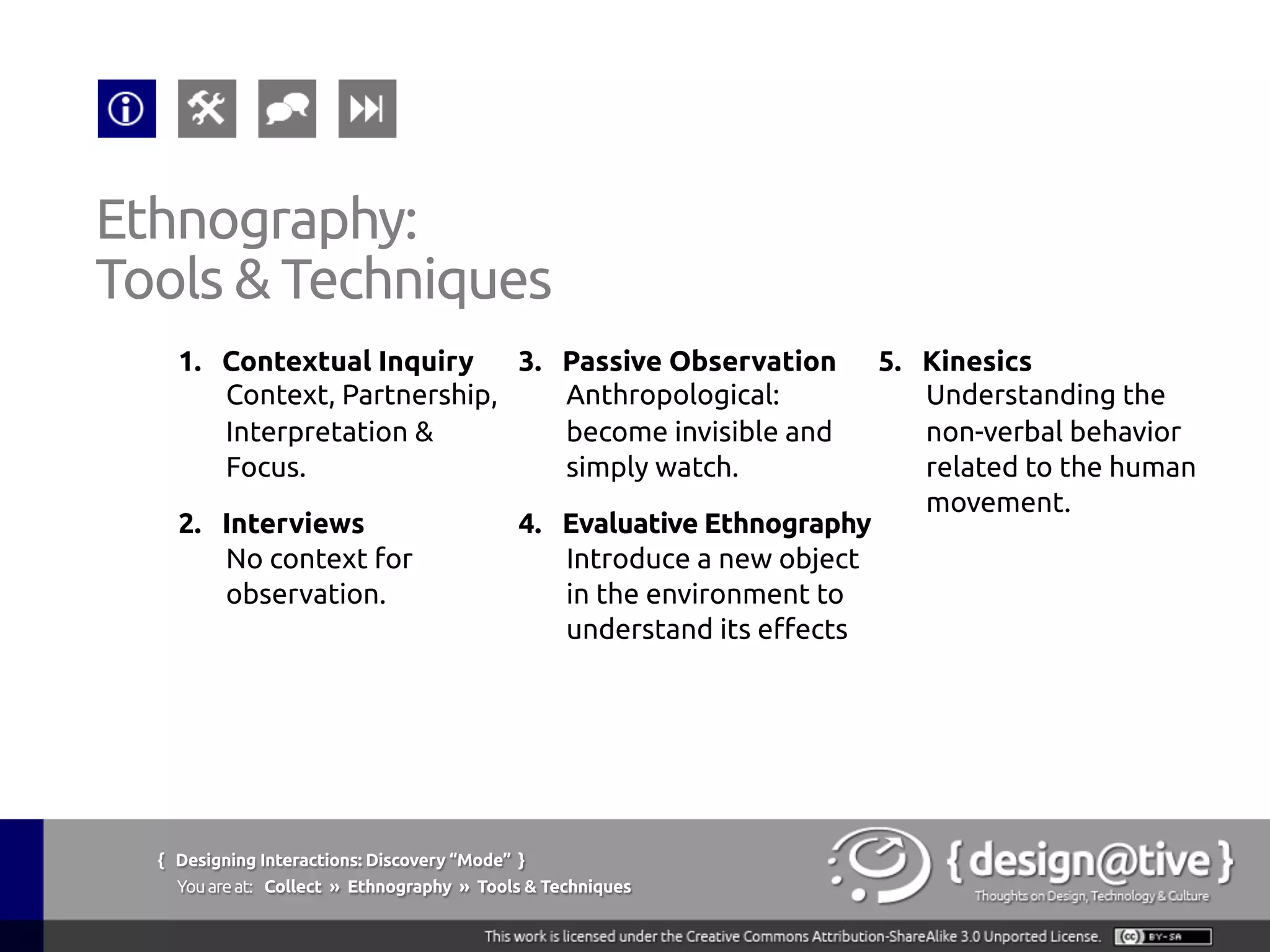 { Designing Interactions: Discovery “Mode” }
Youareat: Collect » Contextual Inquiry » The Context
Contextual Inquiry:
The Context
The researcher watches users do their own work
tasks and discusses any artifacts they generate or
use with them. In addition, the researcher gathers
detailed re-tellings of specific past events when they
are relevant to the project focus
Wikipedia (2011), Contextual Inquiry, retrieved on September 13th, 2011 from
http://en.wikipedia.org/wiki/Contextual_inquiry
 