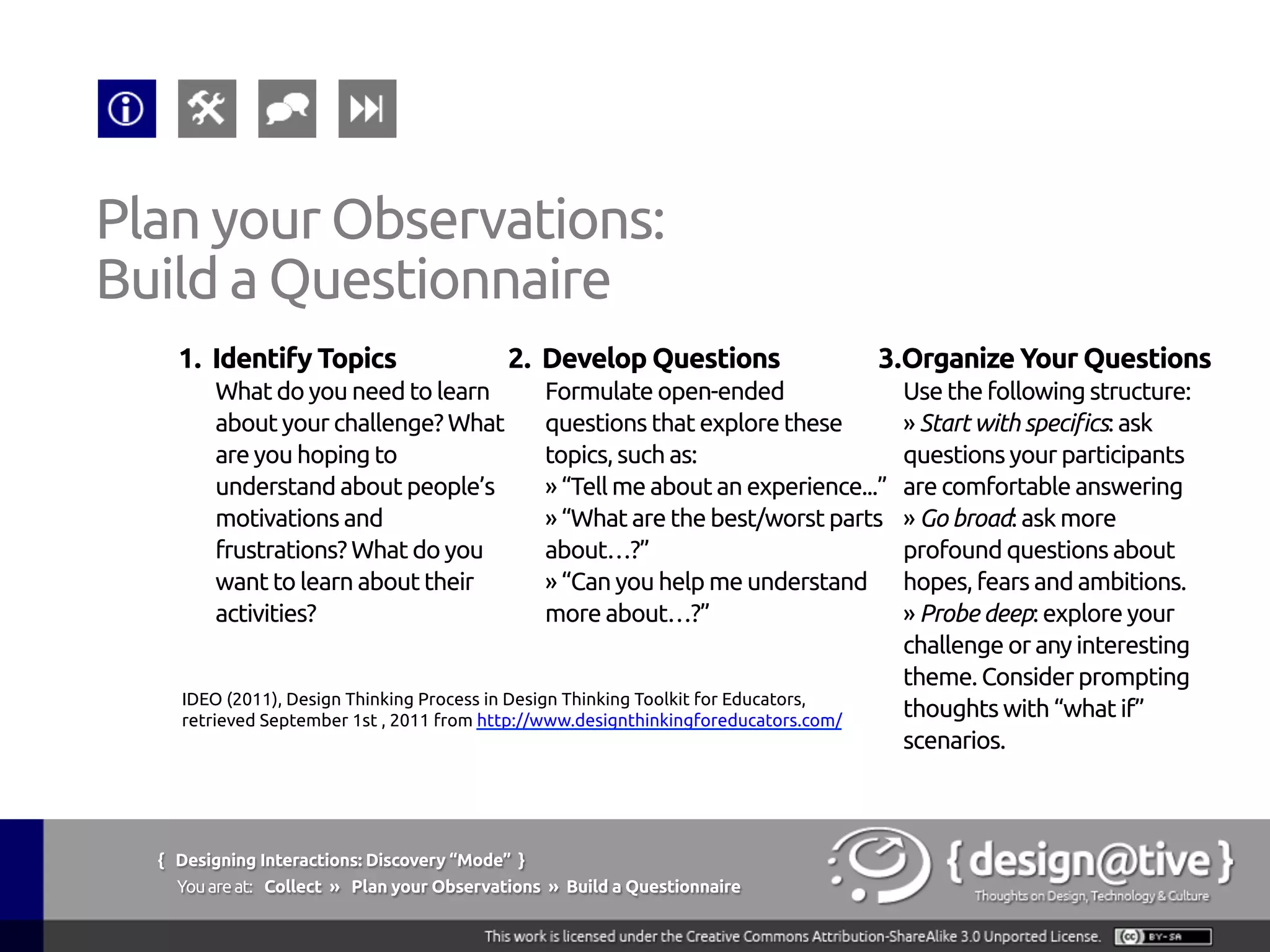 { Designing Interactions: Discovery “Mode” }
Youareat: Collect » Plan your Observations » Explore and Take Notes
Plan your Observations:
Explore and Take Notes
Try to blend in with everyone else during your
observation.
§  Find a spot that’s
out of the way.
§  Take notes and
photos. Capture
interesting quotes.
§  Draw sketches,
plans and layouts.
IDEO (2011), Design Thinking Process in Design Thinking Toolkit for Educators, retrieved
September 1st , 2011 from http://www.designthinkingforeducators.com/
 