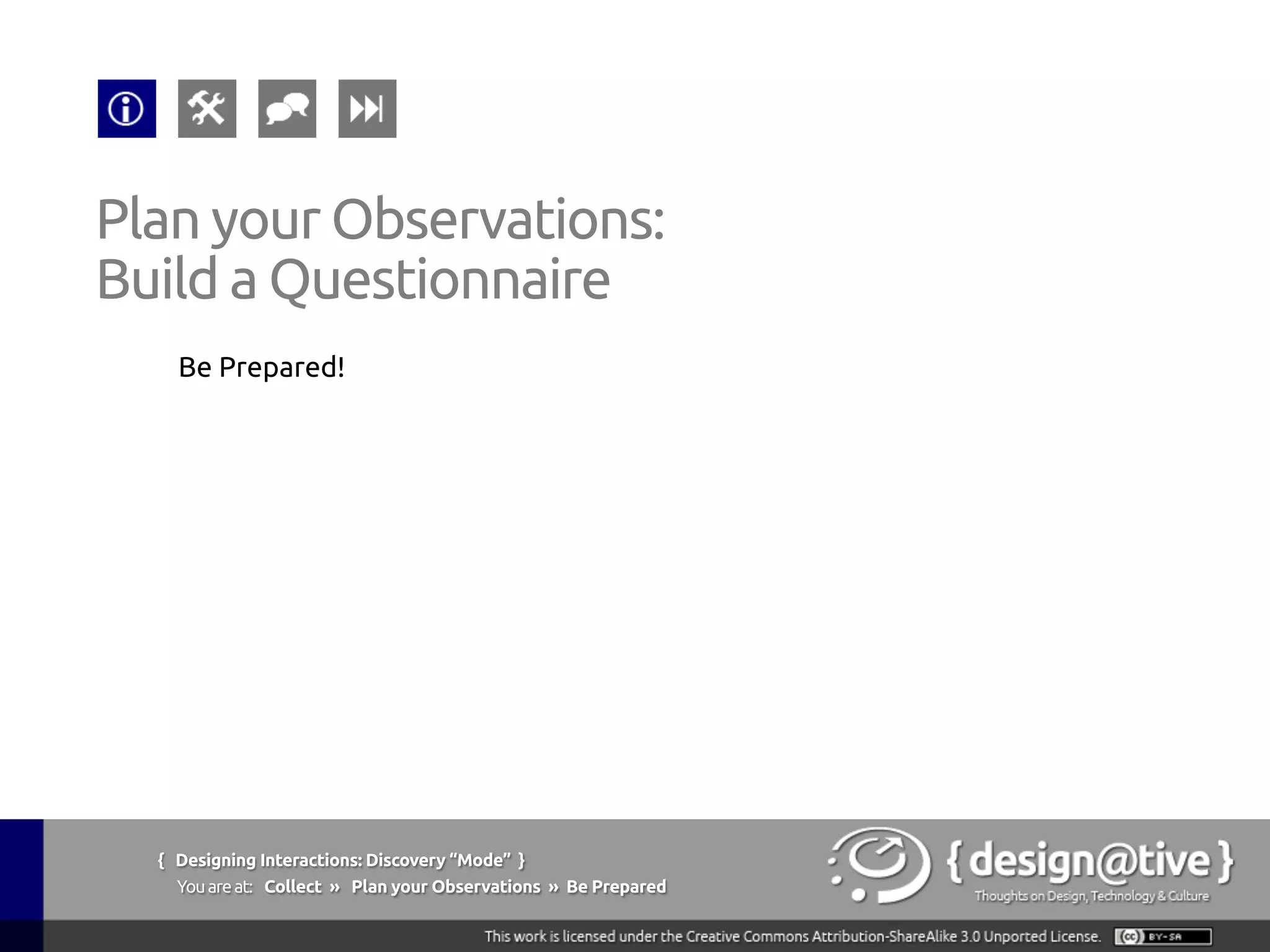 { Designing Interactions: Discovery “Mode” }
Youareat: Collect » Plan your Observations » Explore and Take Notes
Plan your Observations:
Explore and Take Notes
Being a good “apprentice”:
§  Be a keen observer
§  Don’t be afraid to ask questions
§  Maintain an attitude of inquiry and learning
§  Admire the Master as an expert in his/her work
§  Aspire to see the World as they do
Beyer, H., Holtzblatt, K., (1997), Contextual Design: Defining Customer-Centered Systems,
Morgan Kaufmann; 1st edition (September 15, 1997)
 