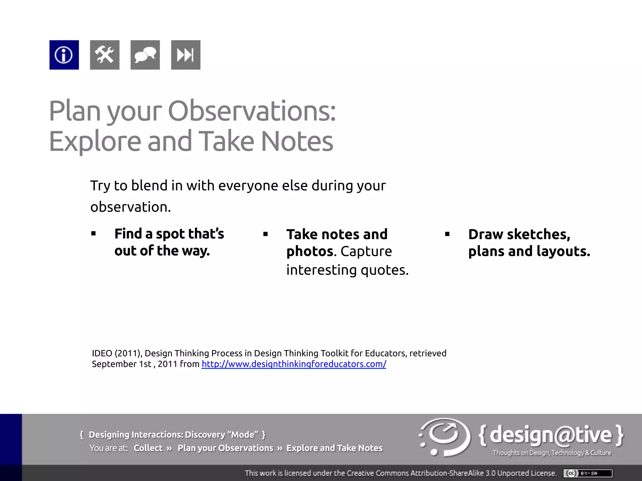 { Designing Interactions: Discovery “Mode” }
Youareat: Collect » Explore and Take Notes » What to Collect
Explore and Take Notes:
What to Collect
The tools they use. Note whether the tools are be
used as they’re designed or repurposed. How do the
tools interact? What are the brands? What kind of
Post-its they have around their monitor/desk?
Kuniavsky, M. (2003), Observing the User Experience, Morgan Kaufmann; 1 edition
(April 22, 2003)
 