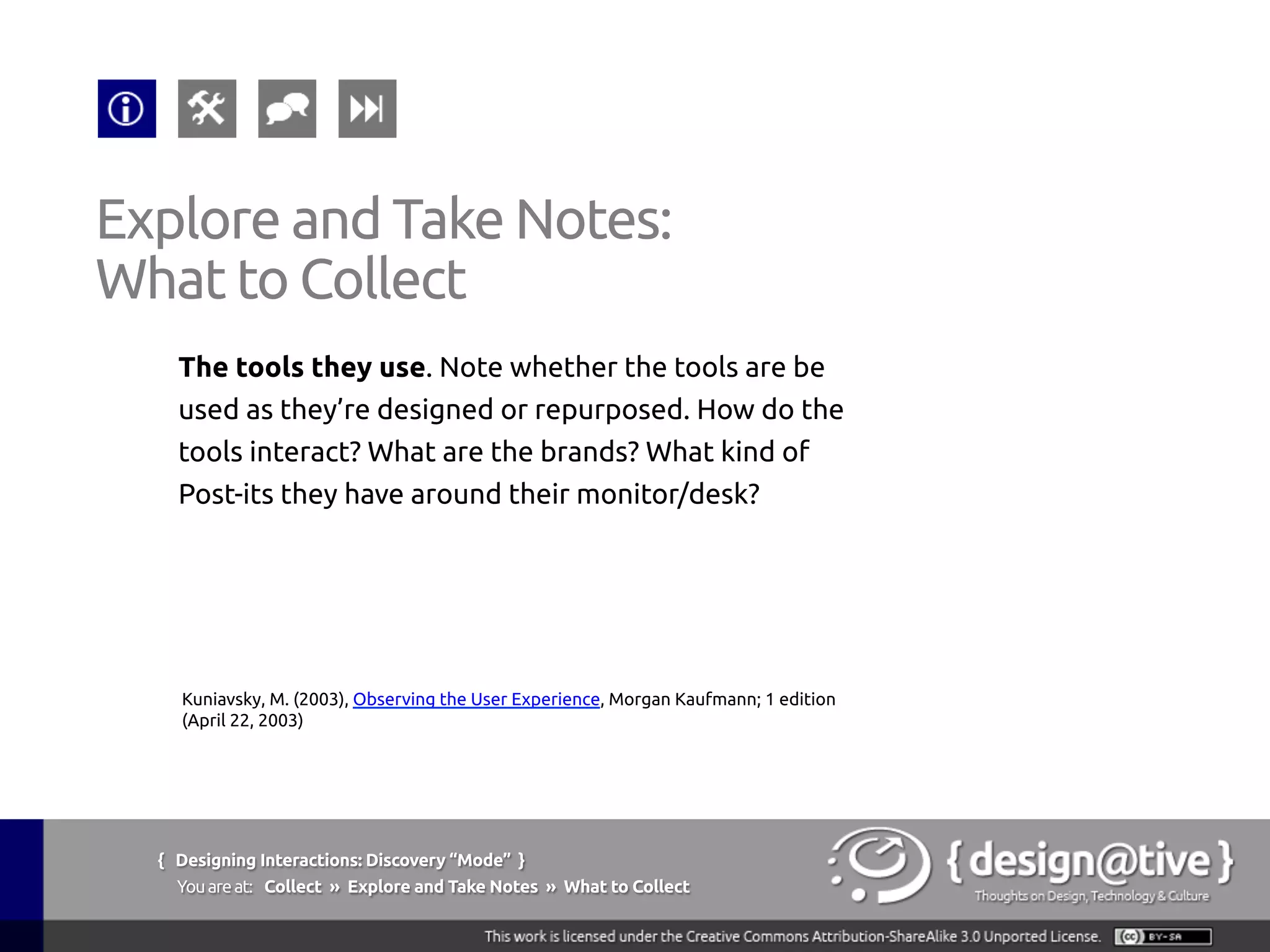 { Designing Interactions: Discovery “Mode” }
Youareat: Collect » Explore and Take Notes » What to Collect
Explore and Take Notes:
What to Collect
The sequences in which actions occur. The order of
action is important in terms of their understanding
about the task. Is there a set order that’s dictated by
the tools or by office culture? When does the order
matter?
Kuniavsky, M. (2003), Observing the User Experience, Morgan Kaufmann; 1 edition
(April 22, 2003)
 