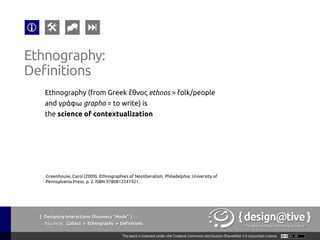 { Designing Interactions: Discovery “Mode” }
Youareat: Collect » Ethnography » Tools & Techniques
Ethnography:
Tools & Techniques
1.  Contextual Inquiry
Context, Partnership,
Interpretation &
Focus.
2.  Interviews
No context for
observation.
3.  Passive Observation
Anthropological:
become invisible and
simply watch.
4.  Evaluative Ethnography
Introduce a new object
in the environment to
understand its effects
5.  Kinesics
Understanding the
non-verbal behavior
related to the human
movement.
 