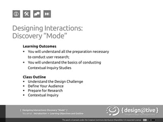 { Designing Interactions: Discovery “Mode” }
Youareat: Introduction » Learning Objectives and Outline
Designing Interactions:
Discovery “Mode”
Learning Outcomes
§  You will understand all the preparation necessary
to conduct user research;
§  You will understand the basics of conducting
Contextual Inquiry Studies
Class Outline
§  Understand the Design Challenge
§  Define Your Audience
§  Prepare for Research
§  Contextual Inquiry
 