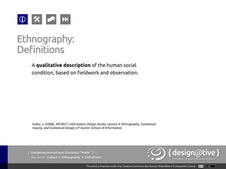 { Designing Interactions: Discovery “Mode” }
Youareat: Collect » Ethnography » Tools & Techniques
Ethnography:
Tools & Techniques
1.  Contextual Inquiry
Context, Partnership,
Interpretation &
Focus.
2.  Interviews
No context for
observation.
3.  Passive Observation
Anthropological:
become invisible and
simply watch.
4.  Evaluative Ethnography
Introduce a new object
in the environment to
understand its effects
5.  Kinesics
Understanding the
non-verbal behavior
related to the human
movement.
 