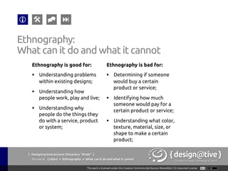 { Designing Interactions: Discovery “Mode” }
Youareat: Collect » Contextual Inquiry » Advantages
Contextual Inquiry:
Advantages
Contextual inquiry offers the following advantages
over other customer research methods:
§  Reveals tacit knowledge
§  Produces highly reliable information
§  Produces highly detailed information
§  It is a very flexible technique
 