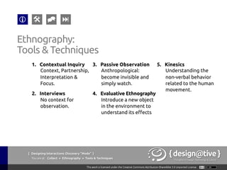 { Designing Interactions: Discovery “Mode” }
Youareat: Collect » Contextual Inquiry » The Context
Contextual Inquiry:
The Context
The researcher watches users do their own work
tasks and discusses any artifacts they generate or
use with them. In addition, the researcher gathers
detailed re-tellings of specific past events when they
are relevant to the project focus
Wikipedia (2011), Contextual Inquiry, retrieved on September 13th, 2011 from
http://en.wikipedia.org/wiki/Contextual_inquiry
 