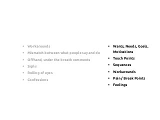 §  Workarounds
§  Mismatch between what people say and do
§  Offhand, under the breath comments
§  Sighs
§  Rolling of eyes
§  Confessions
§  Wants, Needs, Goals,
Motivations
§  Touch Points
§  Sequences
§  Workarounds
§  Pain / Break Points
§  Feelings
 