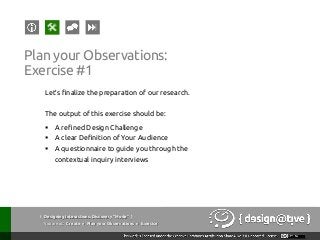 { Designing Interactions: Discovery “Mode” }
Youareat: Create » Plan your Observations » Exercise
Plan your Observations:
Exercise #1
Let’s finalize the preparation of our research.
The output of this exercise should be:
§  A refined Design Challenge
§  A clear Definition of Your Audience
§  A questionnaire to guide you through the
contextual inquiry interviews
 
