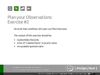 Plan your Observations:
Exercise #2
Once all that is defined, let’s plan our Pilot Interview.
The output of this exercise should be:
§  Audio/Video Records;
§  A list of “Labeled Facts” or post-it notes
§  An updated questionnaire
{ Designing Interactions: Discovery “Mode” }
Youareat: Create » Plan your Observations » Exercise
 
