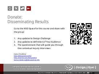 Go to the KISD Space for this course and share with
the group:
1.  Any updates to Design Challenge
2.  Any updates to definition of Your Audience
3.  The questionnaire that will guide you through
the contextual inquiry interviews
Itamar Medeiros
http://designative.info/
http://twitter.com/designative
itamar.medeiros@designative.info
{ Designing Interactions: Discovery “Mode” }
Youareat: Donate » Disseminating Results
Donate:
Disseminating Results
 