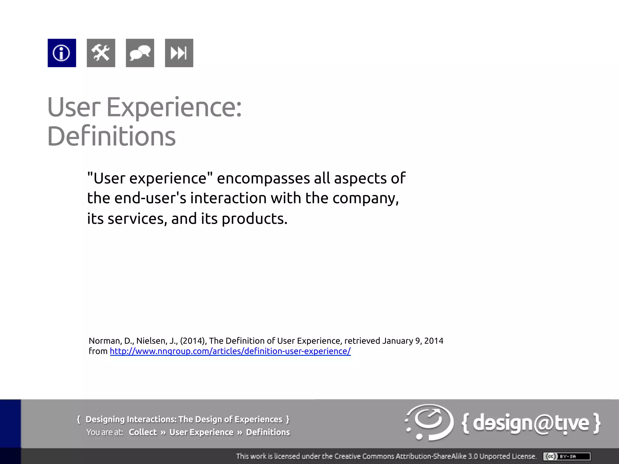 { Designing Interactions: The Design of Experiences }
Youareat: Collect » User Experience » Definitions	
"User experience" encompasses all aspects of
the end-user's interaction with the company,
its services, and its products.	
User Experience:	
Definitions	
Norman, D., Nielsen, J., (2014), The Definition of User Experience, retrieved January 9, 2014
from http://www.nngroup.com/articles/definition-user-experience/ 	
 