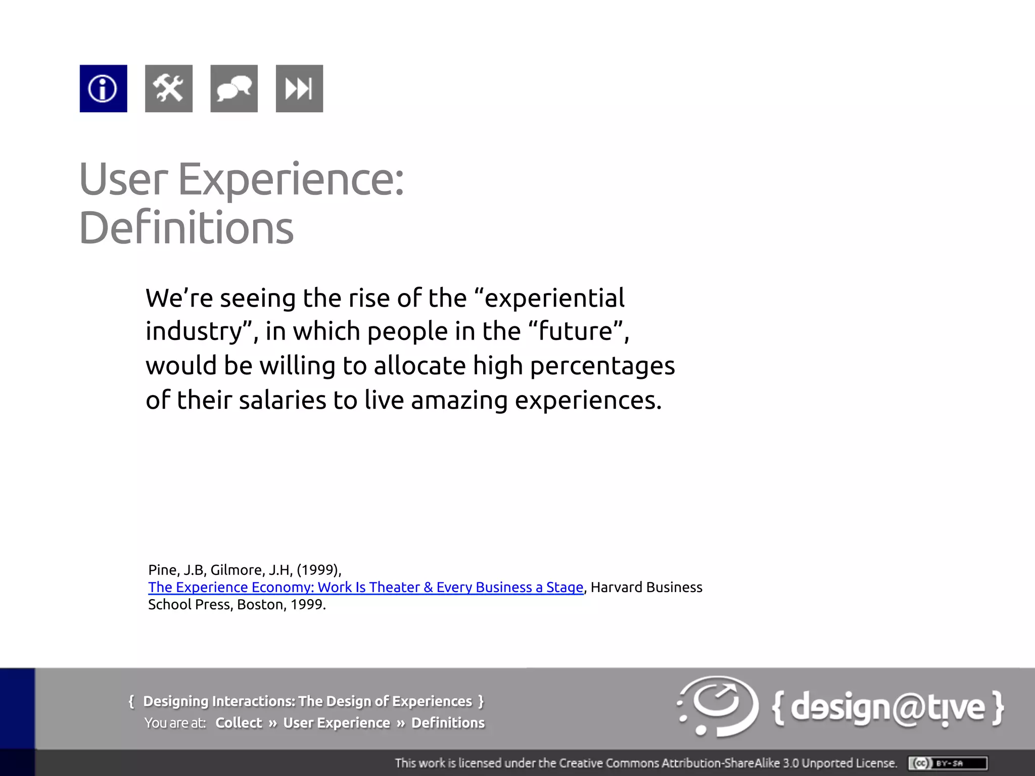 We’re seeing the rise of the “experiential
industry”, in which people in the “future”,
would be willing to allocate high percentages
of their salaries to live amazing experiences.	
User Experience:	
Definitions	
Pine, J.B, Gilmore, J.H, (1999),
The Experience Economy: Work Is Theater & Every Business a Stage, Harvard Business
School Press, Boston, 1999.	
{ Designing Interactions: The Design of Experiences }
Youareat: Collect » User Experience » Definitions	
 