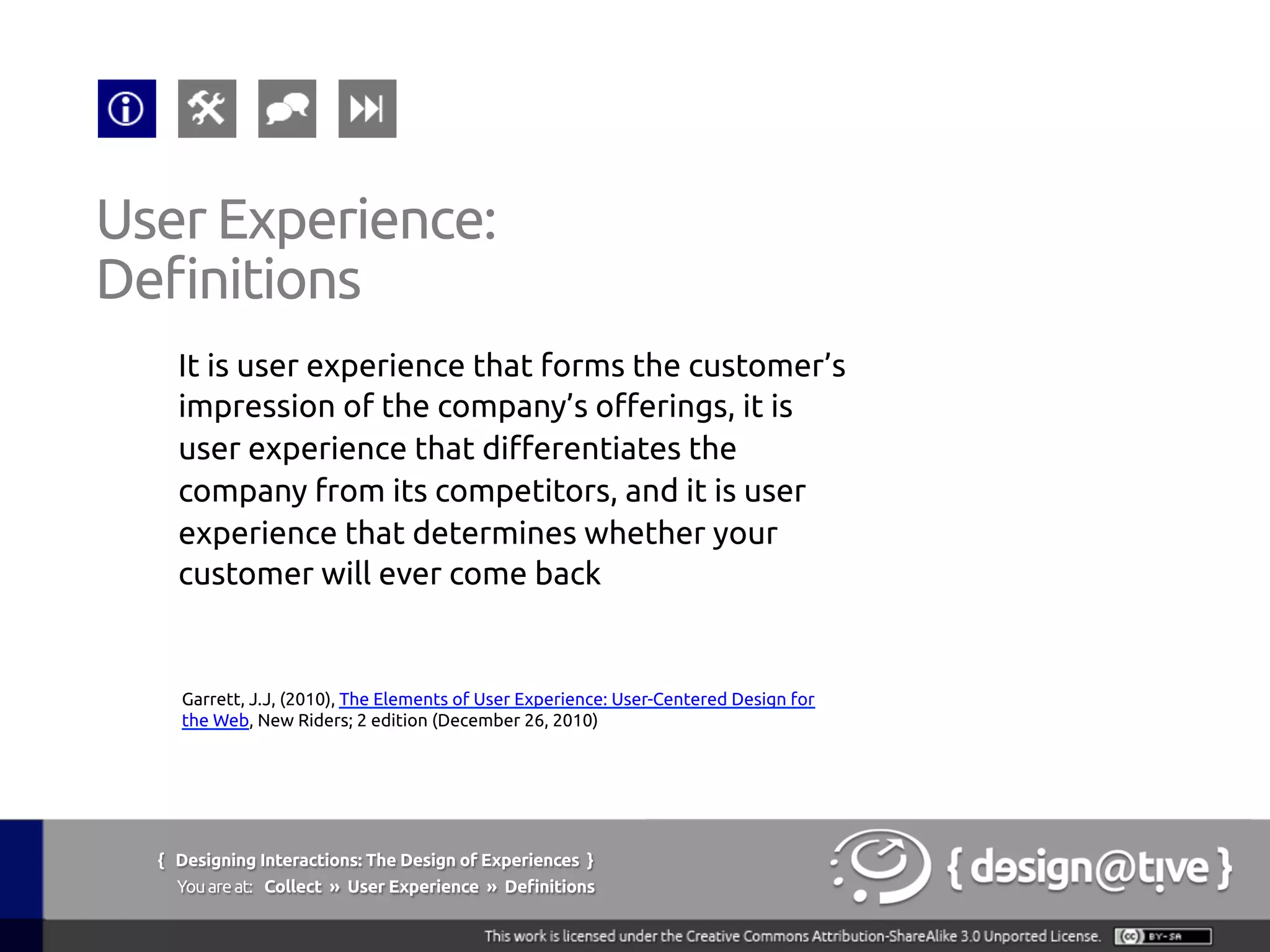 It is user experience that forms the customer’s
impression of the company’s offerings, it is
user experience that differentiates the
company from its competitors, and it is user
experience that determines whether your
customer will ever come back	
User Experience:	
Definitions	
Garrett, J.J, (2010), The Elements of User Experience: User-Centered Design for
the Web, New Riders; 2 edition (December 26, 2010)	
{ Designing Interactions: The Design of Experiences }
Youareat: Collect » User Experience » Definitions	
 