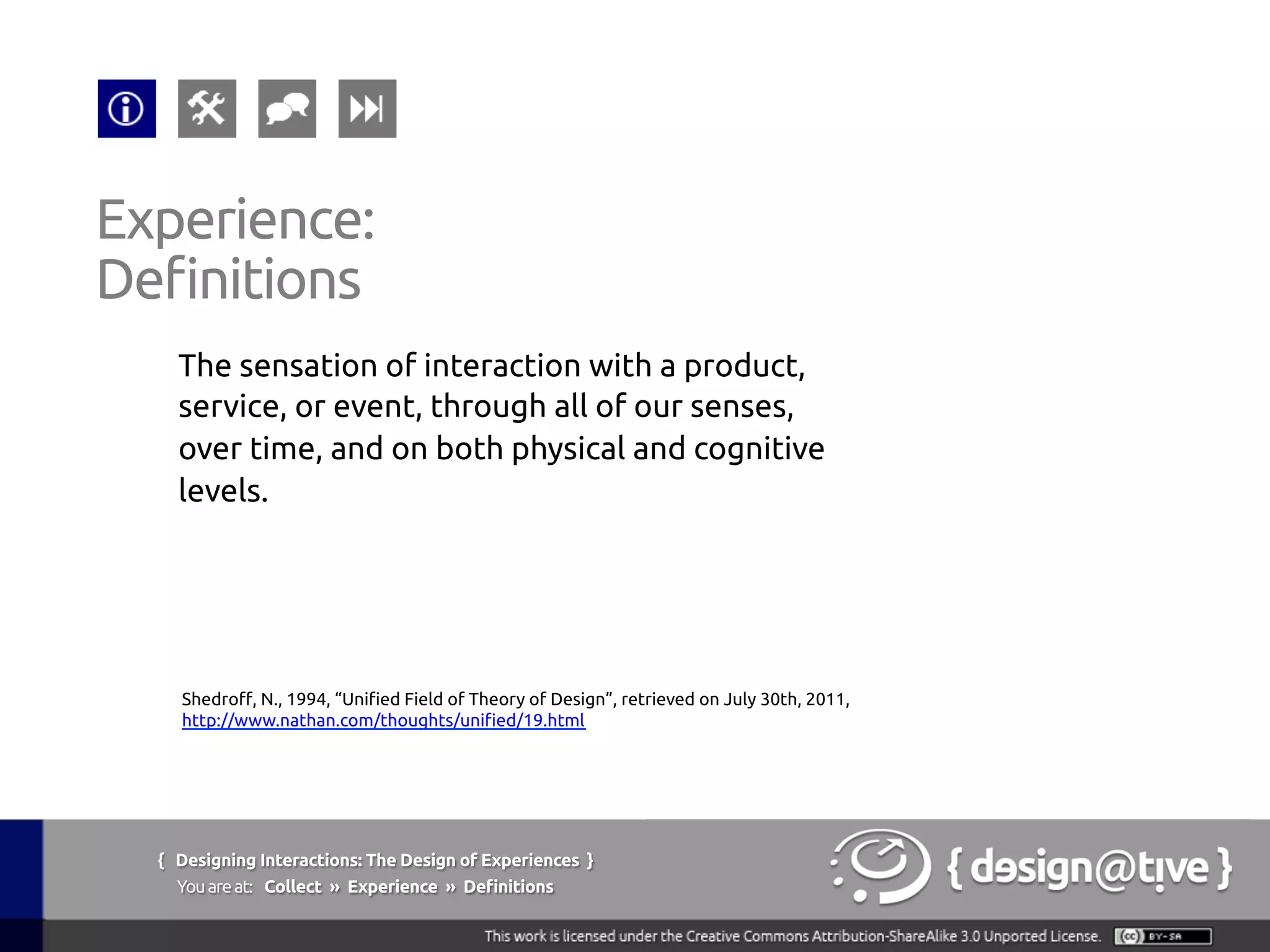 The sensation of interaction with a product,
service, or event, through all of our senses,
over time, and on both physical and cognitive
levels.	
Experience:	
Definitions	
Shedroff, N., 1994, “Unified Field of Theory of Design”, retrieved on July 30th, 2011,	
http://www.nathan.com/thoughts/unified/19.html 	
{ Designing Interactions: The Design of Experiences }
Youareat: Collect » Experience » Definitions	
 