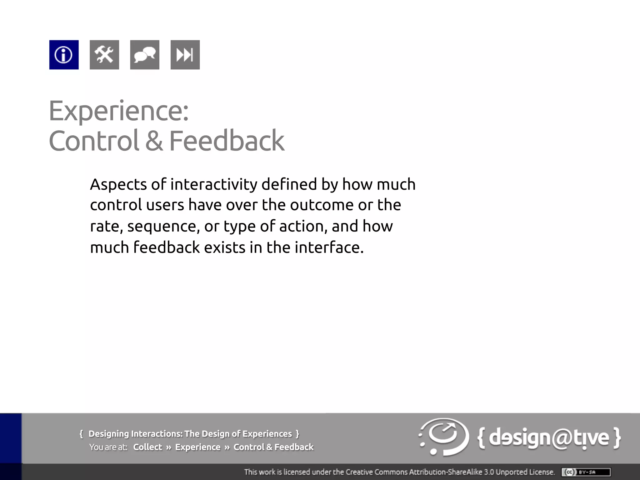 Experience:
Control & Feedback 	
Aspects of interactivity defined by how much
control users have over the outcome or the
rate, sequence, or type of action, and how
much feedback exists in the interface.	
{ Designing Interactions: The Design of Experiences }
Youareat: Collect » Experience » Control & Feedback	
 