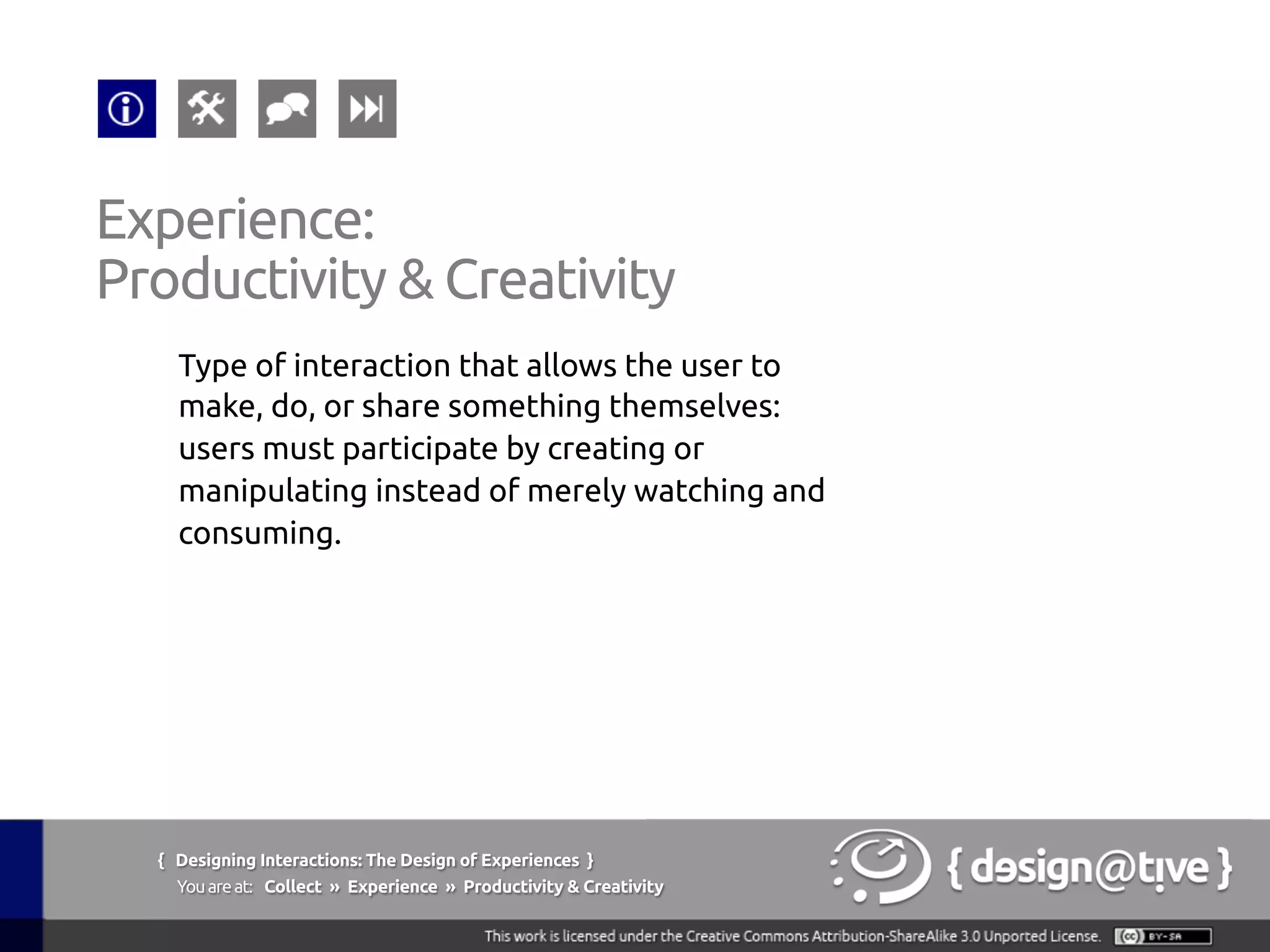 Experience:
Productivity & Creativity 	
Type of interaction that allows the user to
make, do, or share something themselves:
users must participate by creating or
manipulating instead of merely watching and
consuming.	
{ Designing Interactions: The Design of Experiences }
Youareat: Collect » Experience » Productivity & Creativity	
 