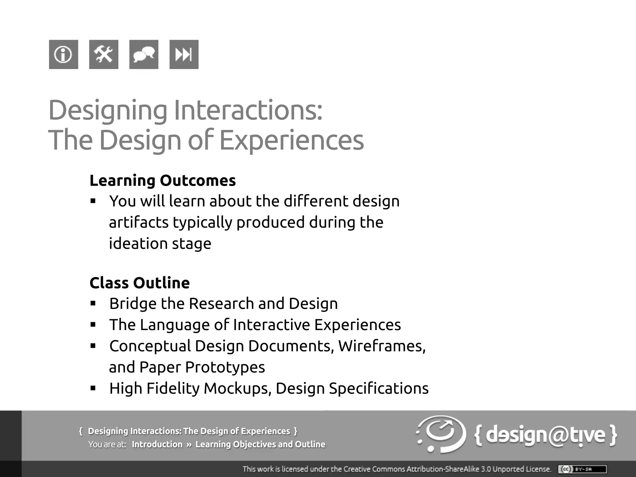 { Designing Interactions: The Design of Experiences }
Youareat: Introduction » Learning Objectives and Outline	
Designing Interactions:
The Design of Experiences	
Learning Outcomes	
§  You will learn about the different design
artifacts typically produced during the
ideation stage	
Class Outline	
§  Bridge the Research and Design	
§  The Language of Interactive Experiences	
§  Conceptual Design Documents, Wireframes,
and Paper Prototypes	
§  High Fidelity Mockups, Design Specifications	
 