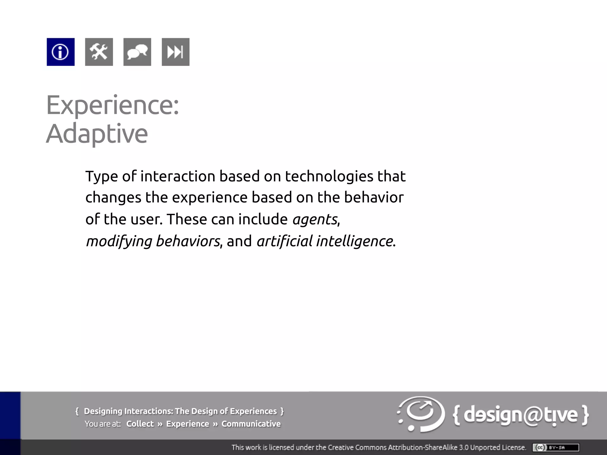 Experience:
Adaptive	
Type of interaction based on technologies that
changes the experience based on the behavior
of the user. These can include agents,
modifying behaviors, and artificial intelligence.	
{ Designing Interactions: The Design of Experiences }
Youareat: Collect » Experience » Communicative	
 