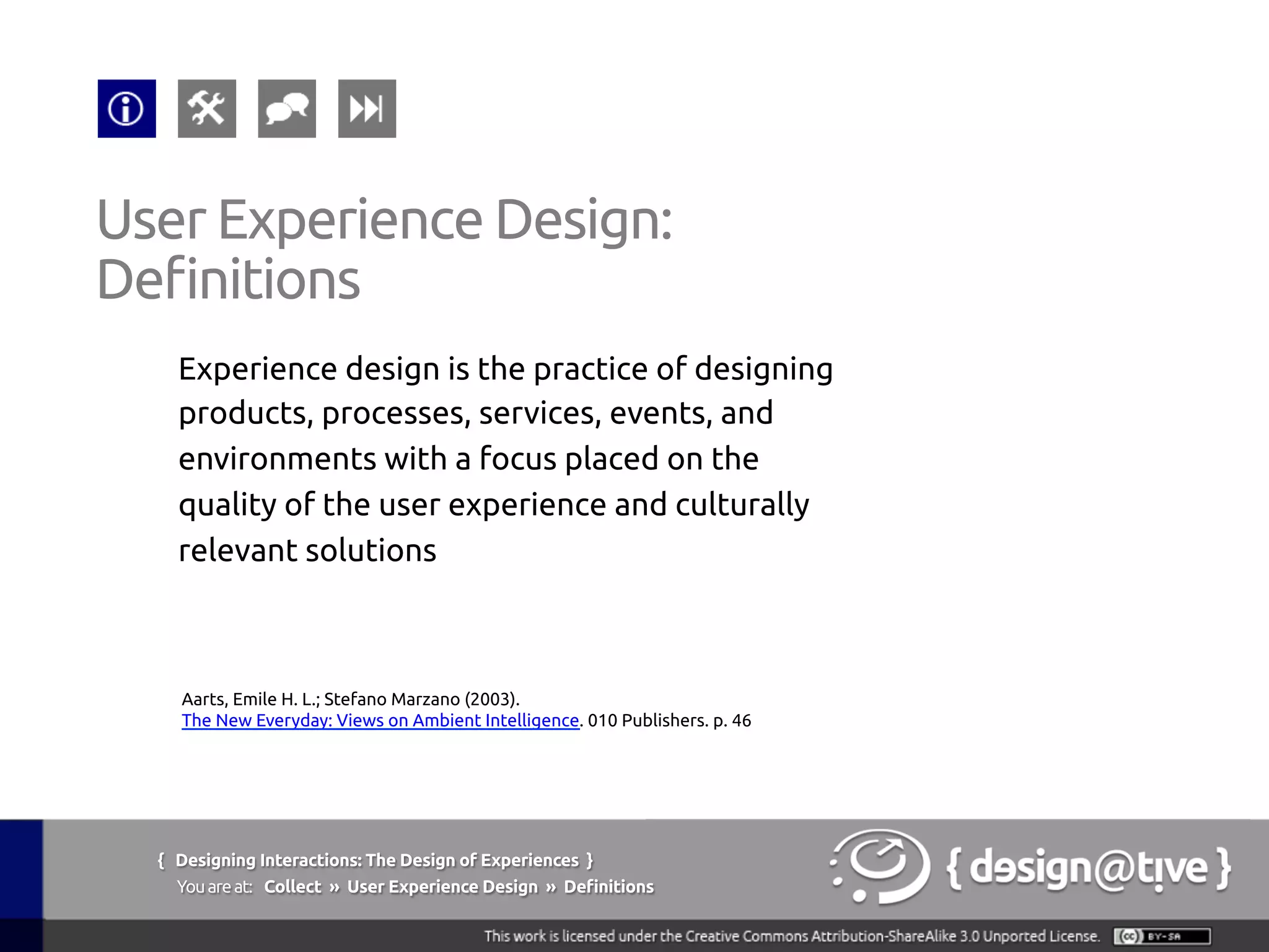 { Designing Interactions: The Design of Experiences }
Youareat: Collect » User Experience Design » Definitions	
Experience design is the practice of designing
products, processes, services, events, and
environments with a focus placed on the
quality of the user experience and culturally
relevant solutions	
User Experience Design:	
Definitions	
Aarts, Emile H. L.; Stefano Marzano (2003).
The New Everyday: Views on Ambient Intelligence. 010 Publishers. p. 46	
 