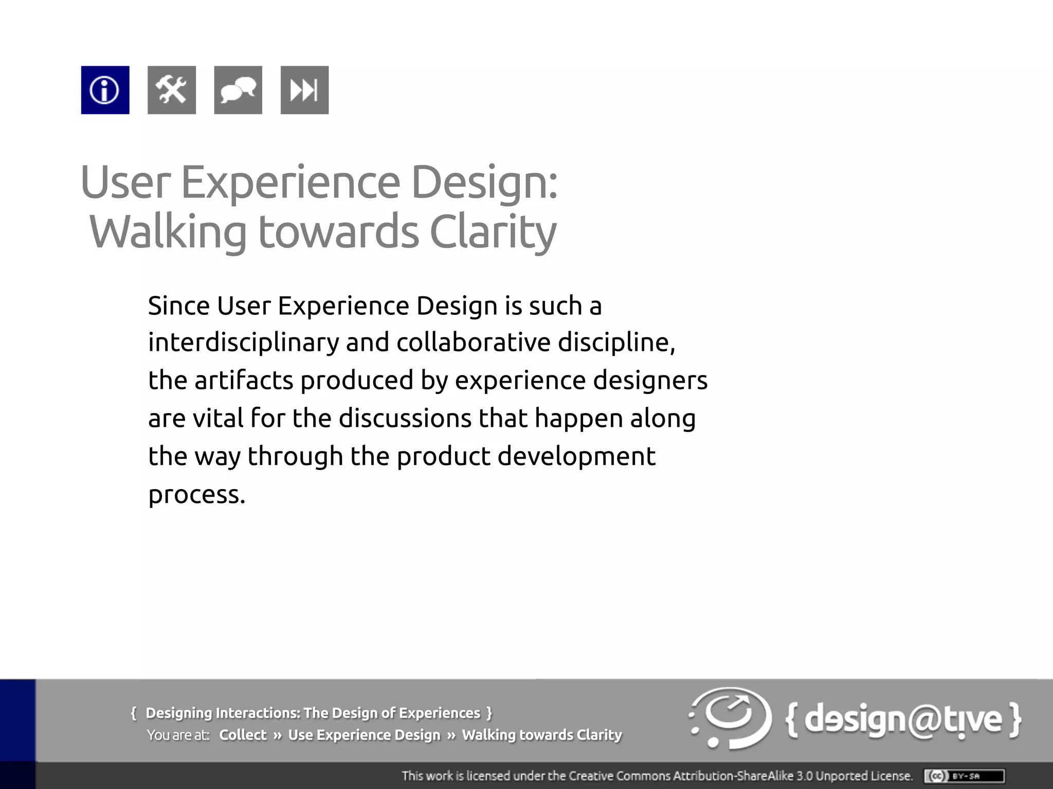 { Designing Interactions: The Design of Experiences }
Youareat: Collect » Use Experience Design » Walking towards Clarity	
Since User Experience Design is such a
interdisciplinary and collaborative discipline,
the artifacts produced by experience designers
are vital for the discussions that happen along
the way through the product development
process.	
User Experience Design:	
Walking towards Clarity	
 