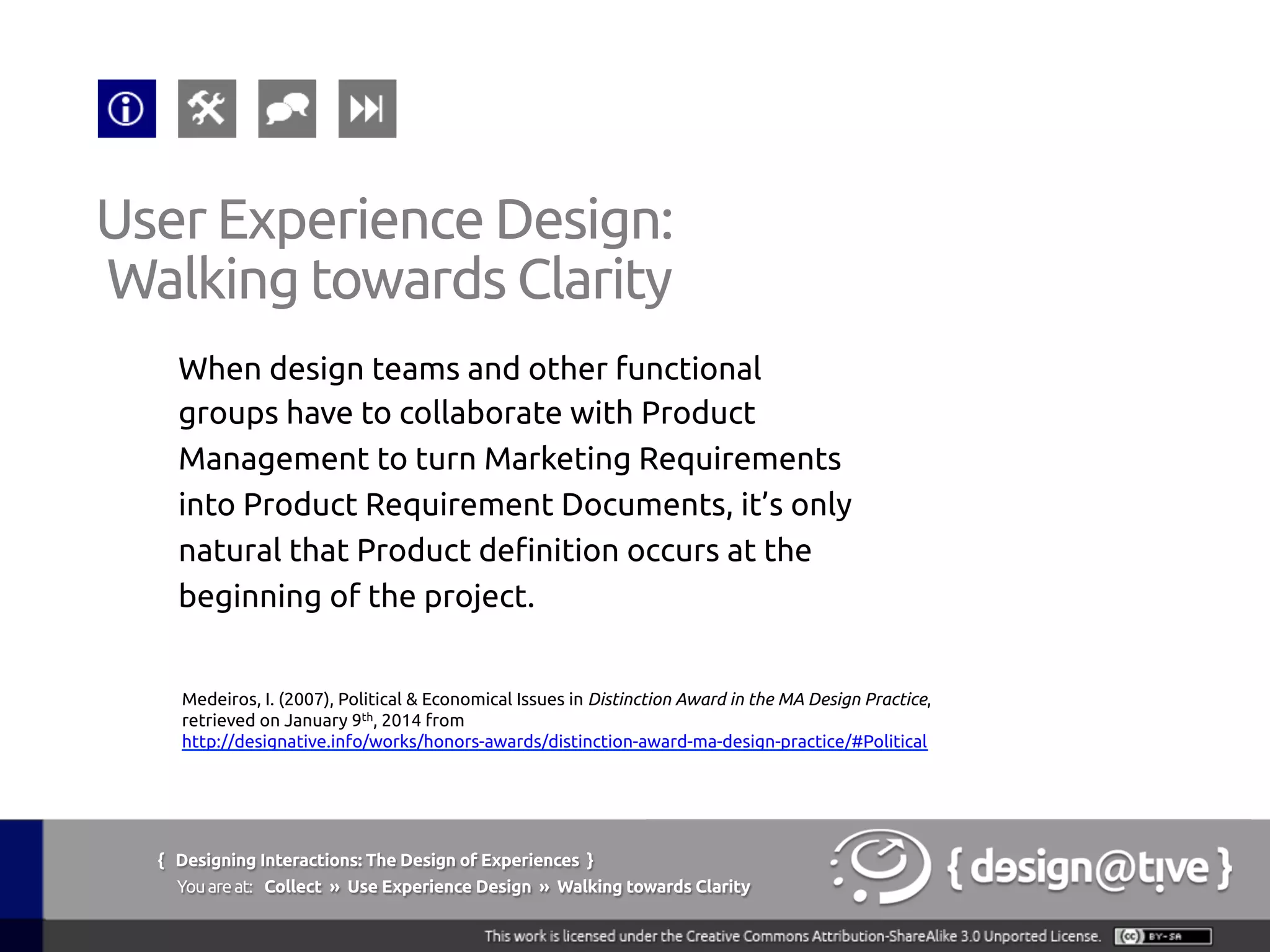 { Designing Interactions: The Design of Experiences }
Youareat: Collect » Use Experience Design » Walking towards Clarity	
When design teams and other functional
groups have to collaborate with Product
Management to turn Marketing Requirements
into Product Requirement Documents, it’s only
natural that Product definition occurs at the
beginning of the project.	
User Experience Design:	
Walking towards Clarity	
Medeiros, I. (2007), Political & Economical Issues in Distinction Award in the MA Design Practice,
retrieved on January 9th, 2014 from
http://designative.info/works/honors-awards/distinction-award-ma-design-practice/#Political 	
 