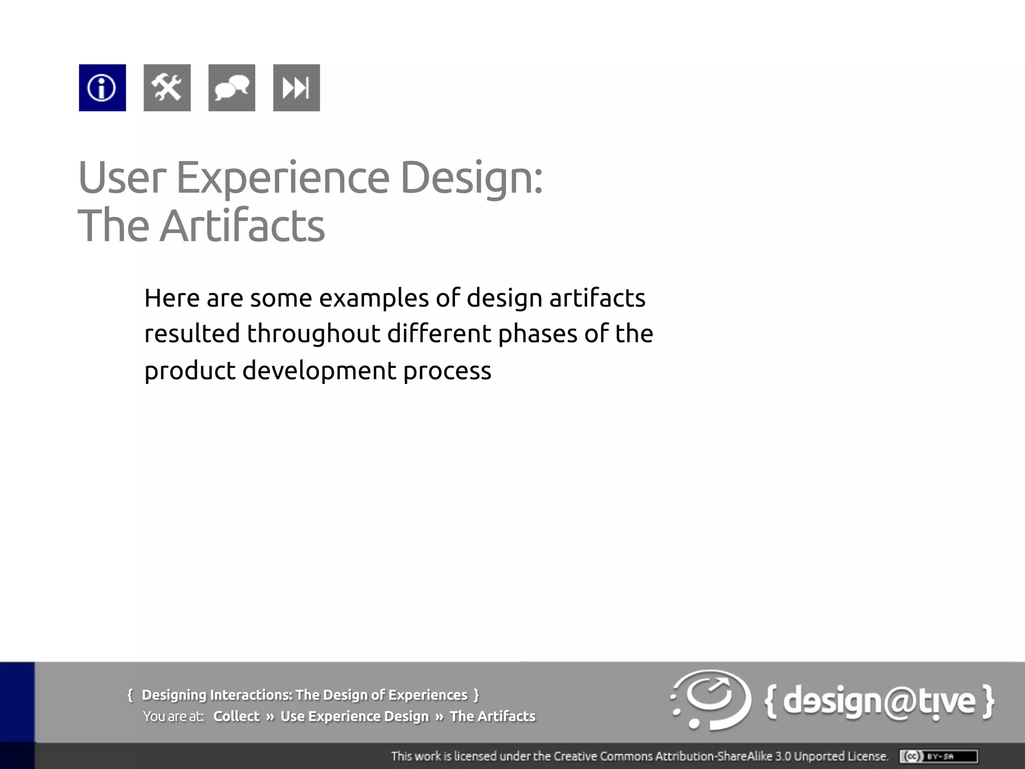 { Designing Interactions: The Design of Experiences }
Youareat: Collect » Use Experience Design » The Artifacts	
Here are some examples of design artifacts
resulted throughout different phases of the
product development process	
User Experience Design:	
The Artifacts	
 