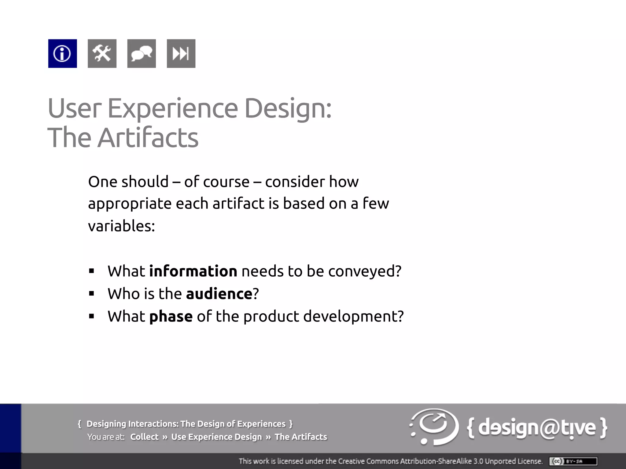 { Designing Interactions: The Design of Experiences }
Youareat: Collect » Use Experience Design » The Artifacts	
One should – of course – consider how
appropriate each artifact is based on a few
variables:	
	
§  What information needs to be conveyed?	
§  Who is the audience?	
§  What phase of the product development?	
User Experience Design:	
The Artifacts	
 