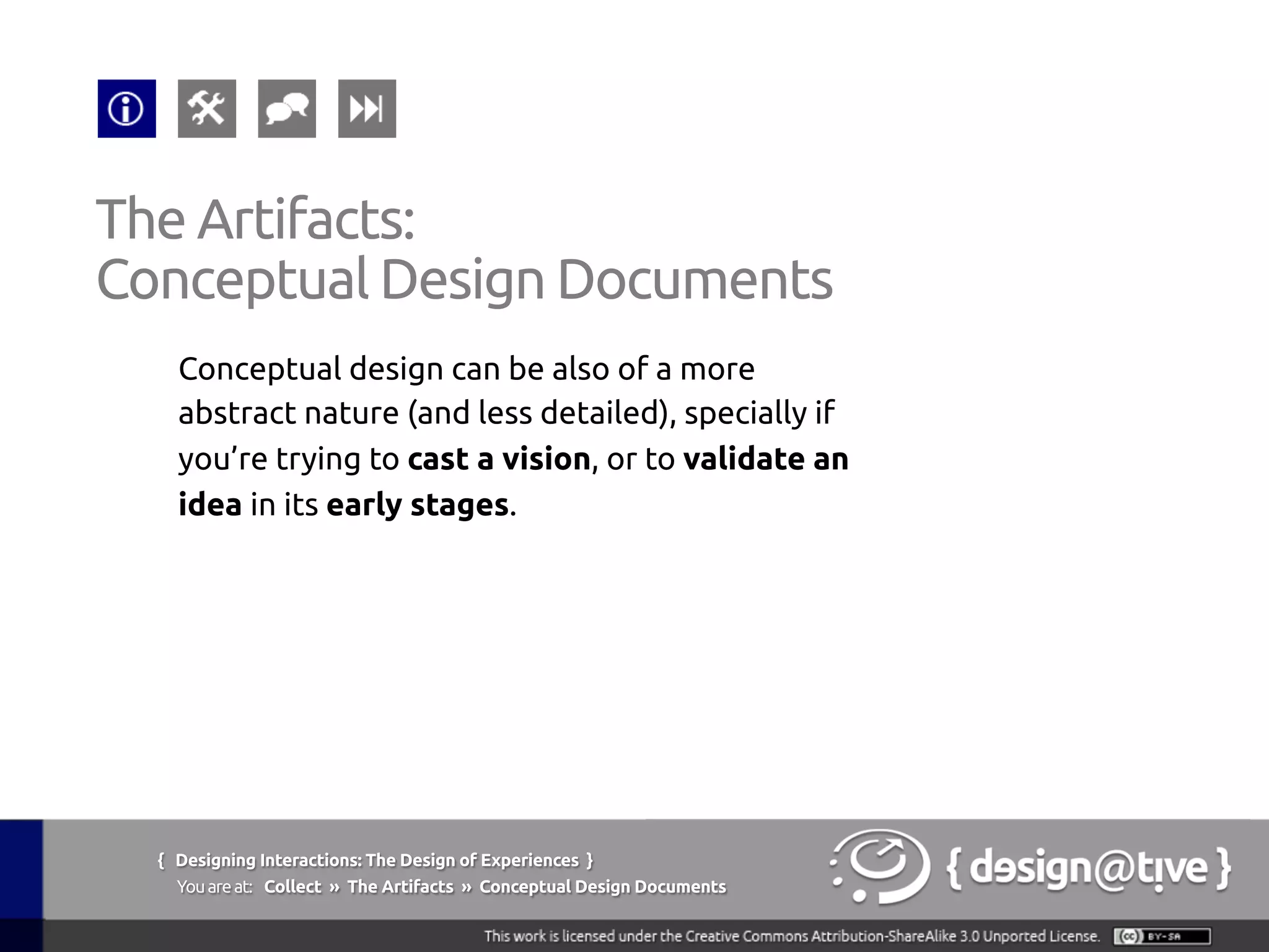 { Designing Interactions: The Design of Experiences }
Youareat: Collect » The Artifacts » Conceptual Design Documents	
Conceptual design can be also of a more
abstract nature (and less detailed), specially if
you’re trying to cast a vision, or to validate an
idea in its early stages.	
The Artifacts:	
Conceptual Design Documents	
 
